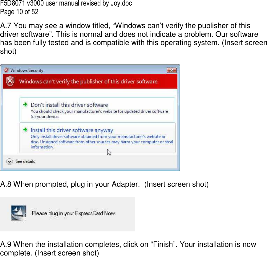 F5D8071 v3000 user manual revised by Joy.doc Page 10 of 52 A.7 You may see a window titled, “Windows can’t verify the publisher of this driver software”. This is normal and does not indicate a problem. Our software has been fully tested and is compatible with this operating system. (Insert screen shot)    A.8 When prompted, plug in your Adapter.  (Insert screen shot)    A.9 When the installation completes, click on “Finish”. Your installation is now complete. (Insert screen shot)  