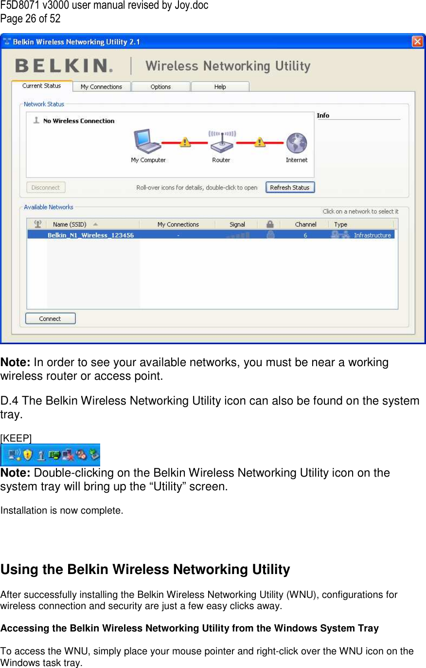 F5D8071 v3000 user manual revised by Joy.doc Page 26 of 52   Note: In order to see your available networks, you must be near a working wireless router or access point.  D.4 The Belkin Wireless Networking Utility icon can also be found on the system tray.  [KEEP]  Note: Double-clicking on the Belkin Wireless Networking Utility icon on the system tray will bring up the “Utility” screen.  Installation is now complete.     Using the Belkin Wireless Networking Utility   After successfully installing the Belkin Wireless Networking Utility (WNU), configurations for wireless connection and security are just a few easy clicks away.  Accessing the Belkin Wireless Networking Utility from the Windows System Tray  To access the WNU, simply place your mouse pointer and right-click over the WNU icon on the Windows task tray.  
