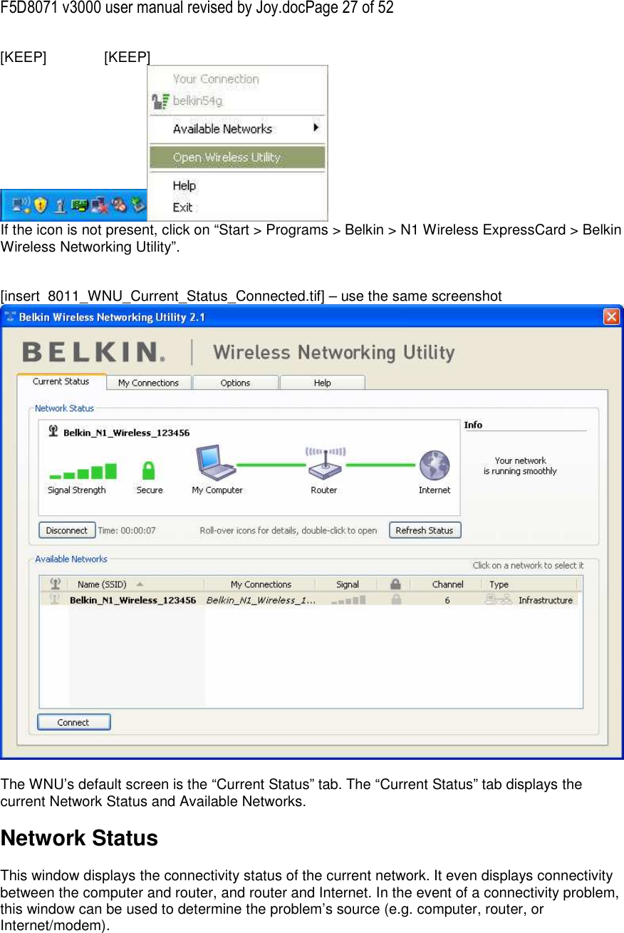 F5D8071 v3000 user manual revised by Joy.docPage 27 of 52 [KEEP]   [KEEP]  If the icon is not present, click on “Start &gt; Programs &gt; Belkin &gt; N1 Wireless ExpressCard &gt; Belkin Wireless Networking Utility”.   [insert  8011_WNU_Current_Status_Connected.tif] – use the same screenshot   The WNU’s default screen is the “Current Status” tab. The “Current Status” tab displays the current Network Status and Available Networks.  Network Status  This window displays the connectivity status of the current network. It even displays connectivity between the computer and router, and router and Internet. In the event of a connectivity problem, this window can be used to determine the problem’s source (e.g. computer, router, or Internet/modem).  