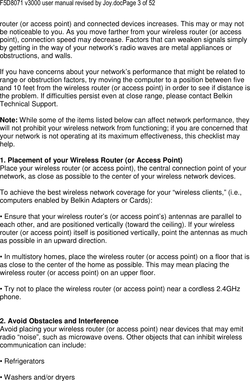 F5D8071 v3000 user manual revised by Joy.docPage 3 of 52 router (or access point) and connected devices increases. This may or may not be noticeable to you. As you move farther from your wireless router (or access point), connection speed may decrease. Factors that can weaken signals simply by getting in the way of your network’s radio waves are metal appliances or obstructions, and walls.  If you have concerns about your network’s performance that might be related to range or obstruction factors, try moving the computer to a position between five and 10 feet from the wireless router (or access point) in order to see if distance is the problem. If difficulties persist even at close range, please contact Belkin Technical Support.  Note: While some of the items listed below can affect network performance, they will not prohibit your wireless network from functioning; if you are concerned that your network is not operating at its maximum effectiveness, this checklist may help.  1. Placement of your Wireless Router (or Access Point) Place your wireless router (or access point), the central connection point of your network, as close as possible to the center of your wireless network devices.  To achieve the best wireless network coverage for your “wireless clients,” (i.e., computers enabled by Belkin Adapters or Cards):  • Ensure that your wireless router’s (or access point’s) antennas are parallel to each other, and are positioned vertically (toward the ceiling). If your wireless router (or access point) itself is positioned vertically, point the antennas as much as possible in an upward direction.  • In multistory homes, place the wireless router (or access point) on a floor that is as close to the center of the home as possible. This may mean placing the wireless router (or access point) on an upper floor.  • Try not to place the wireless router (or access point) near a cordless 2.4GHz phone.   2. Avoid Obstacles and Interference Avoid placing your wireless router (or access point) near devices that may emit radio “noise”, such as microwave ovens. Other objects that can inhibit wireless communication can include:  • Refrigerators  • Washers and/or dryers  