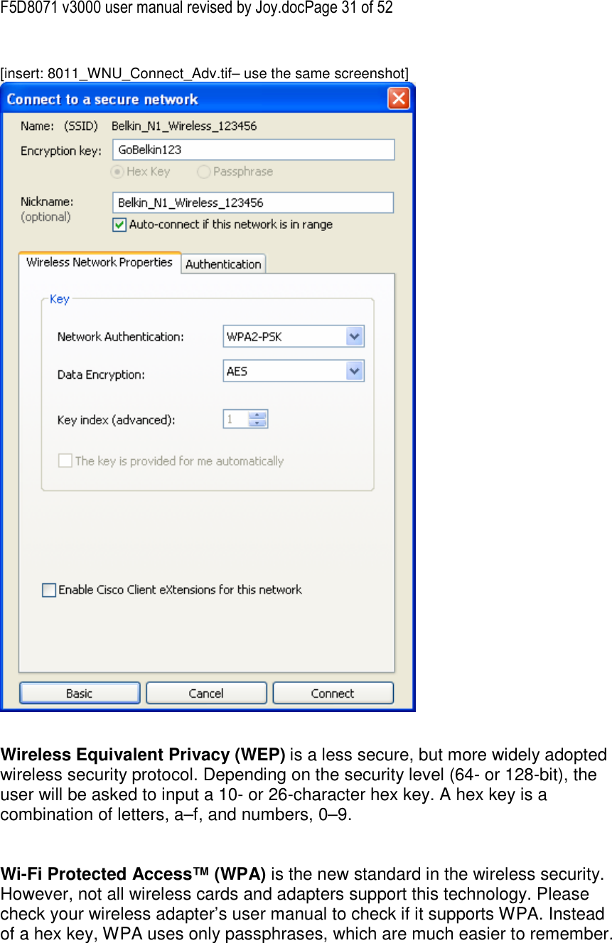 F5D8071 v3000 user manual revised by Joy.docPage 31 of 52  [insert: 8011_WNU_Connect_Adv.tif– use the same screenshot]    Wireless Equivalent Privacy (WEP) is a less secure, but more widely adopted wireless security protocol. Depending on the security level (64- or 128-bit), the user will be asked to input a 10- or 26-character hex key. A hex key is a combination of letters, a–f, and numbers, 0–9.   Wi-Fi Protected Access™ (WPA) is the new standard in the wireless security. However, not all wireless cards and adapters support this technology. Please check your wireless adapter’s user manual to check if it supports WPA. Instead of a hex key, WPA uses only passphrases, which are much easier to remember.  