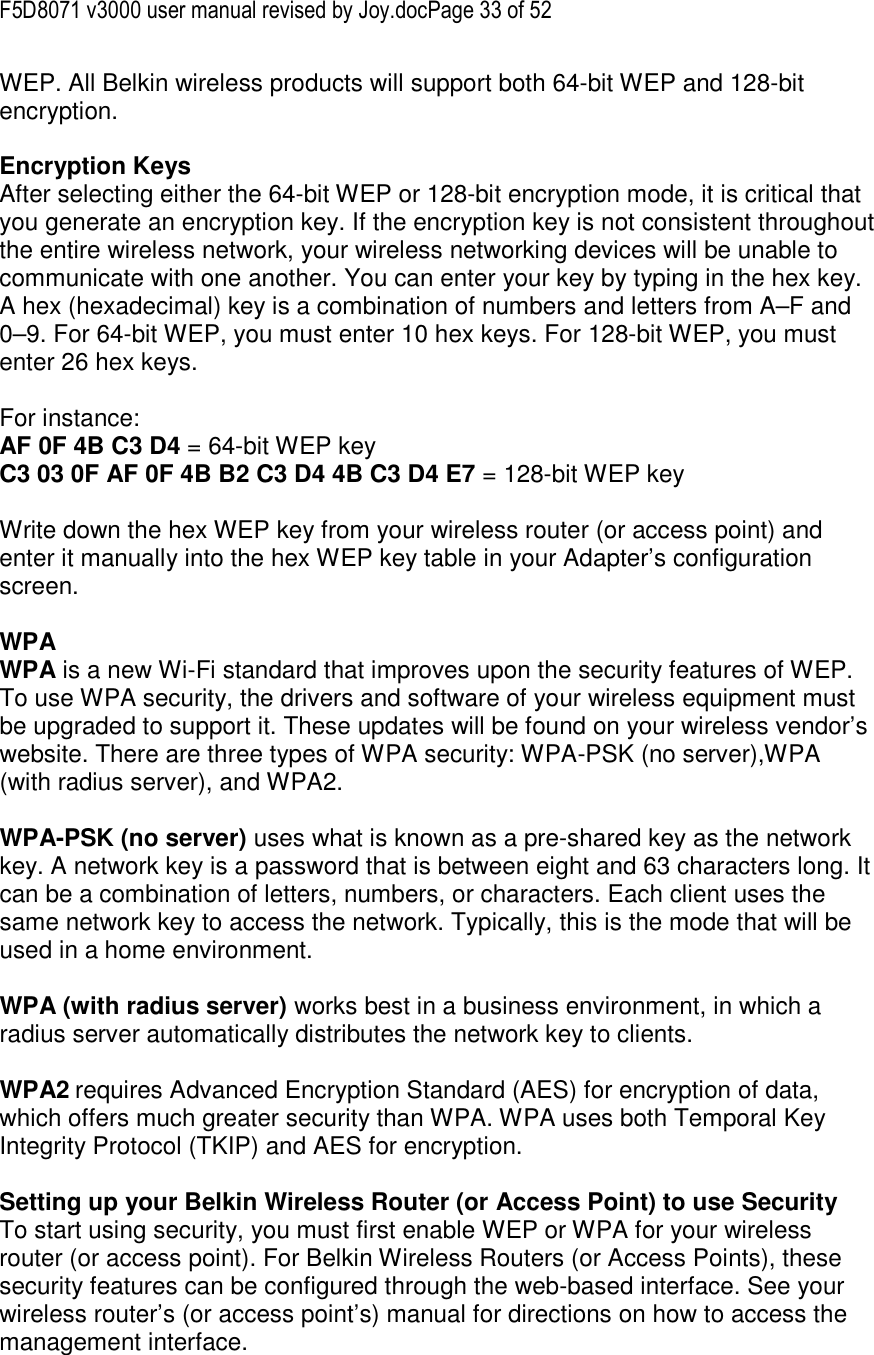 F5D8071 v3000 user manual revised by Joy.docPage 33 of 52 WEP. All Belkin wireless products will support both 64-bit WEP and 128-bit encryption.   Encryption Keys  After selecting either the 64-bit WEP or 128-bit encryption mode, it is critical that you generate an encryption key. If the encryption key is not consistent throughout the entire wireless network, your wireless networking devices will be unable to communicate with one another. You can enter your key by typing in the hex key. A hex (hexadecimal) key is a combination of numbers and letters from A–F and 0–9. For 64-bit WEP, you must enter 10 hex keys. For 128-bit WEP, you must enter 26 hex keys.   For instance:  AF 0F 4B C3 D4 = 64-bit WEP key  C3 03 0F AF 0F 4B B2 C3 D4 4B C3 D4 E7 = 128-bit WEP key   Write down the hex WEP key from your wireless router (or access point) and enter it manually into the hex WEP key table in your Adapter’s configuration screen.  WPA  WPA is a new Wi-Fi standard that improves upon the security features of WEP. To use WPA security, the drivers and software of your wireless equipment must be upgraded to support it. These updates will be found on your wireless vendor’s website. There are three types of WPA security: WPA-PSK (no server),WPA (with radius server), and WPA2.  WPA-PSK (no server) uses what is known as a pre-shared key as the network key. A network key is a password that is between eight and 63 characters long. It can be a combination of letters, numbers, or characters. Each client uses the same network key to access the network. Typically, this is the mode that will be used in a home environment.   WPA (with radius server) works best in a business environment, in which a radius server automatically distributes the network key to clients.   WPA2 requires Advanced Encryption Standard (AES) for encryption of data, which offers much greater security than WPA. WPA uses both Temporal Key Integrity Protocol (TKIP) and AES for encryption.  Setting up your Belkin Wireless Router (or Access Point) to use Security To start using security, you must first enable WEP or WPA for your wireless router (or access point). For Belkin Wireless Routers (or Access Points), these security features can be configured through the web-based interface. See your wireless router’s (or access point’s) manual for directions on how to access the management interface. 