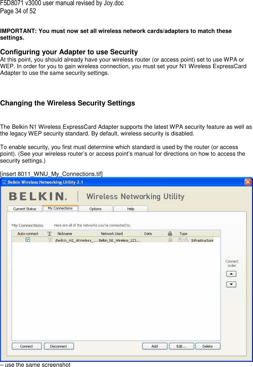 F5D8071 v3000 user manual revised by Joy.doc Page 34 of 52  IMPORTANT: You must now set all wireless network cards/adapters to match these settings.  Configuring your Adapter to use Security At this point, you should already have your wireless router (or access point) set to use WPA or WEP. In order for you to gain wireless connection, you must set your N1 Wireless ExpressCard Adapter to use the same security settings.    Changing the Wireless Security Settings   The Belkin N1 Wireless ExpressCard Adapter supports the latest WPA security feature as well as the legacy WEP security standard. By default, wireless security is disabled.  To enable security, you first must determine which standard is used by the router (or access point). (See your wireless router’s or access point’s manual for directions on how to access the security settings.)  [insert 8011_WNU_My_Connections.tif] – use the same screenshot  