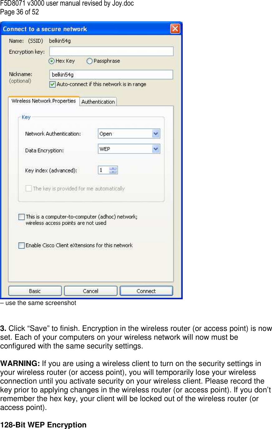 F5D8071 v3000 user manual revised by Joy.doc Page 36 of 52  – use the same screenshot   3. Click “Save” to finish. Encryption in the wireless router (or access point) is now set. Each of your computers on your wireless network will now must be configured with the same security settings.  WARNING: If you are using a wireless client to turn on the security settings in your wireless router (or access point), you will temporarily lose your wireless connection until you activate security on your wireless client. Please record the key prior to applying changes in the wireless router (or access point). If you don’t remember the hex key, your client will be locked out of the wireless router (or access point).  128-Bit WEP Encryption 
