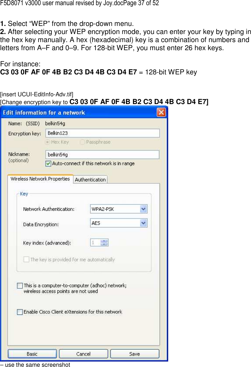 F5D8071 v3000 user manual revised by Joy.docPage 37 of 52 1. Select “WEP” from the drop-down menu. 2. After selecting your WEP encryption mode, you can enter your key by typing in the hex key manually. A hex (hexadecimal) key is a combination of numbers and letters from A–F and 0–9. For 128-bit WEP, you must enter 26 hex keys.   For instance:  C3 03 0F AF 0F 4B B2 C3 D4 4B C3 D4 E7 = 128-bit WEP key   [insert UCUI-EditInfo-Adv.tif] [Change encryption key to C3 03 0F AF 0F 4B B2 C3 D4 4B C3 D4 E7]  – use the same screenshot  