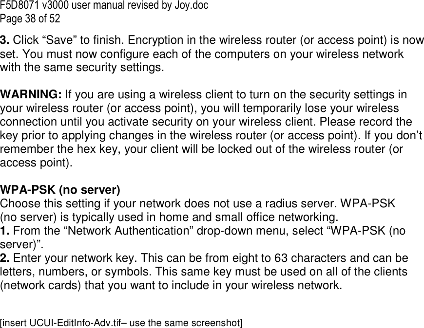 F5D8071 v3000 user manual revised by Joy.doc Page 38 of 52 3. Click “Save” to finish. Encryption in the wireless router (or access point) is now set. You must now configure each of the computers on your wireless network with the same security settings.  WARNING: If you are using a wireless client to turn on the security settings in your wireless router (or access point), you will temporarily lose your wireless connection until you activate security on your wireless client. Please record the key prior to applying changes in the wireless router (or access point). If you don’t remember the hex key, your client will be locked out of the wireless router (or access point).  WPA-PSK (no server) Choose this setting if your network does not use a radius server. WPA-PSK (no server) is typically used in home and small office networking. 1. From the “Network Authentication” drop-down menu, select “WPA-PSK (no server)”.  2. Enter your network key. This can be from eight to 63 characters and can be letters, numbers, or symbols. This same key must be used on all of the clients (network cards) that you want to include in your wireless network.   [insert UCUI-EditInfo-Adv.tif– use the same screenshot] 