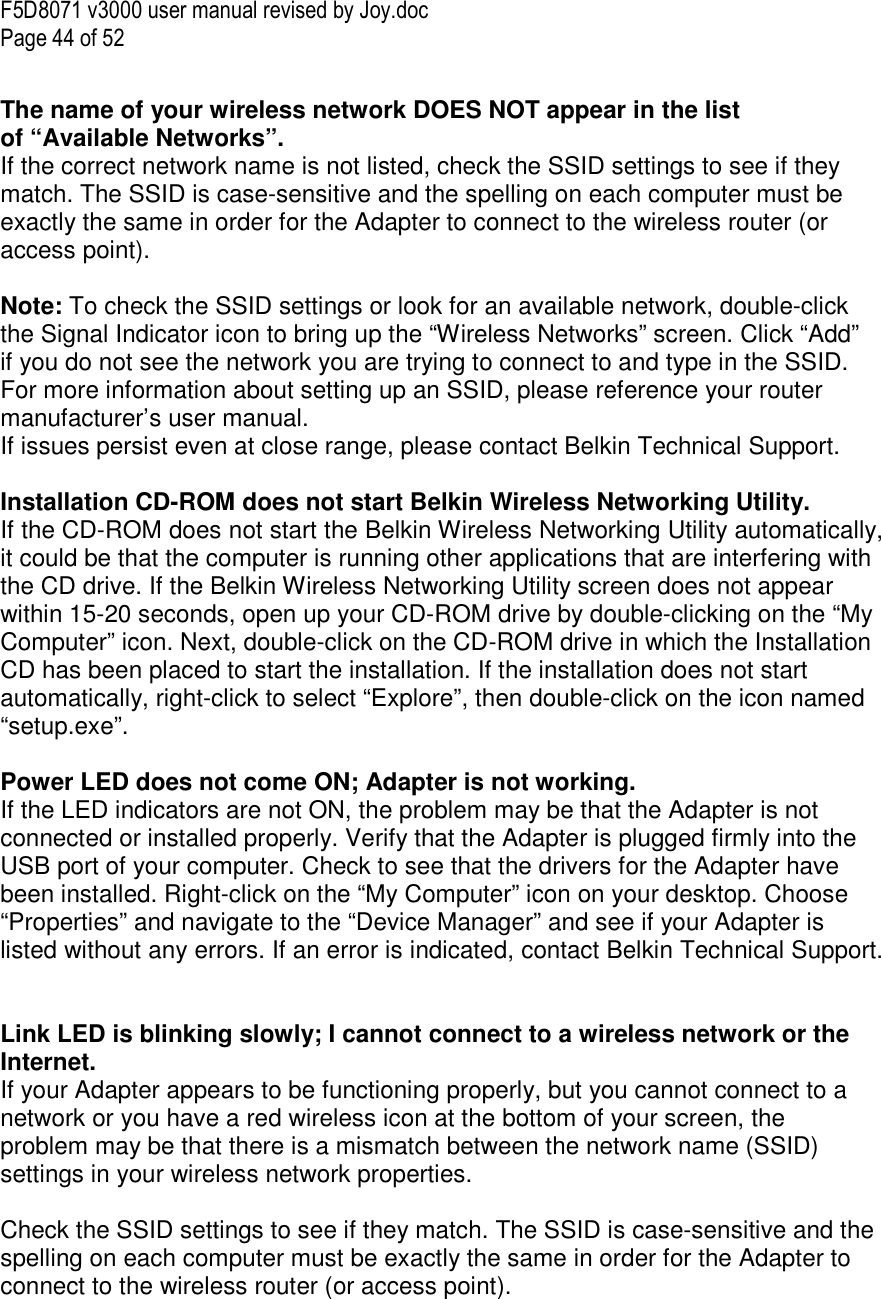 F5D8071 v3000 user manual revised by Joy.doc Page 44 of 52  The name of your wireless network DOES NOT appear in the list of “Available Networks”. If the correct network name is not listed, check the SSID settings to see if they match. The SSID is case-sensitive and the spelling on each computer must be exactly the same in order for the Adapter to connect to the wireless router (or access point).  Note: To check the SSID settings or look for an available network, double-click the Signal Indicator icon to bring up the “Wireless Networks” screen. Click “Add” if you do not see the network you are trying to connect to and type in the SSID. For more information about setting up an SSID, please reference your router manufacturer’s user manual. If issues persist even at close range, please contact Belkin Technical Support.  Installation CD-ROM does not start Belkin Wireless Networking Utility. If the CD-ROM does not start the Belkin Wireless Networking Utility automatically, it could be that the computer is running other applications that are interfering with the CD drive. If the Belkin Wireless Networking Utility screen does not appear within 15-20 seconds, open up your CD-ROM drive by double-clicking on the “My Computer” icon. Next, double-click on the CD-ROM drive in which the Installation CD has been placed to start the installation. If the installation does not start automatically, right-click to select “Explore”, then double-click on the icon named “setup.exe”.  Power LED does not come ON; Adapter is not working. If the LED indicators are not ON, the problem may be that the Adapter is not connected or installed properly. Verify that the Adapter is plugged firmly into the USB port of your computer. Check to see that the drivers for the Adapter have been installed. Right-click on the “My Computer” icon on your desktop. Choose “Properties” and navigate to the “Device Manager” and see if your Adapter is listed without any errors. If an error is indicated, contact Belkin Technical Support.   Link LED is blinking slowly; I cannot connect to a wireless network or the Internet. If your Adapter appears to be functioning properly, but you cannot connect to a network or you have a red wireless icon at the bottom of your screen, the problem may be that there is a mismatch between the network name (SSID) settings in your wireless network properties.  Check the SSID settings to see if they match. The SSID is case-sensitive and the spelling on each computer must be exactly the same in order for the Adapter to connect to the wireless router (or access point).  