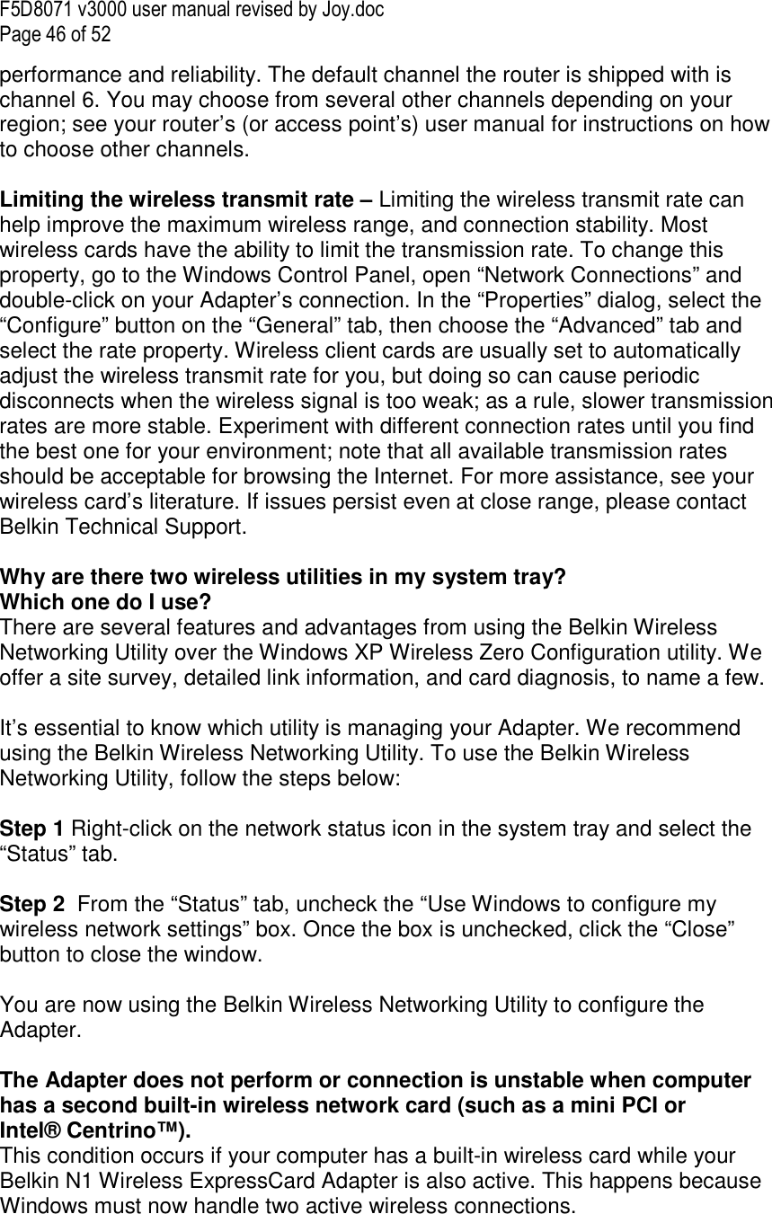 F5D8071 v3000 user manual revised by Joy.doc Page 46 of 52 performance and reliability. The default channel the router is shipped with is channel 6. You may choose from several other channels depending on your region; see your router’s (or access point’s) user manual for instructions on how to choose other channels.  Limiting the wireless transmit rate – Limiting the wireless transmit rate can help improve the maximum wireless range, and connection stability. Most wireless cards have the ability to limit the transmission rate. To change this property, go to the Windows Control Panel, open “Network Connections” and double-click on your Adapter’s connection. In the “Properties” dialog, select the “Configure” button on the “General” tab, then choose the “Advanced” tab and select the rate property. Wireless client cards are usually set to automatically adjust the wireless transmit rate for you, but doing so can cause periodic disconnects when the wireless signal is too weak; as a rule, slower transmission rates are more stable. Experiment with different connection rates until you find the best one for your environment; note that all available transmission rates should be acceptable for browsing the Internet. For more assistance, see your wireless card’s literature. If issues persist even at close range, please contact Belkin Technical Support.  Why are there two wireless utilities in my system tray? Which one do I use? There are several features and advantages from using the Belkin Wireless Networking Utility over the Windows XP Wireless Zero Configuration utility. We offer a site survey, detailed link information, and card diagnosis, to name a few.   It’s essential to know which utility is managing your Adapter. We recommend using the Belkin Wireless Networking Utility. To use the Belkin Wireless Networking Utility, follow the steps below:  Step 1 Right-click on the network status icon in the system tray and select the “Status” tab.    Step 2  From the “Status” tab, uncheck the “Use Windows to configure my wireless network settings” box. Once the box is unchecked, click the “Close” button to close the window.  You are now using the Belkin Wireless Networking Utility to configure the Adapter.  The Adapter does not perform or connection is unstable when computer has a second built-in wireless network card (such as a mini PCI or Intel® Centrino™). This condition occurs if your computer has a built-in wireless card while your Belkin N1 Wireless ExpressCard Adapter is also active. This happens because Windows must now handle two active wireless connections. 