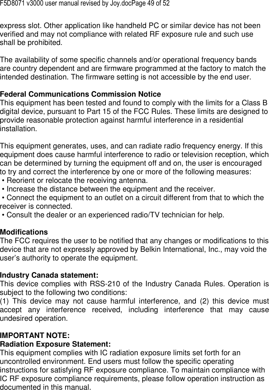 F5D8071 v3000 user manual revised by Joy.docPage 49 of 52 express slot. Other application like handheld PC or similar device has not been verified and may not compliance with related RF exposure rule and such use shall be prohibited.  The availability of some specific channels and/or operational frequency bands are country dependent and are firmware programmed at the factory to match the intended destination. The firmware setting is not accessible by the end user.  Federal Communications Commission Notice This equipment has been tested and found to comply with the limits for a Class B digital device, pursuant to Part 15 of the FCC Rules. These limits are designed to provide reasonable protection against harmful interference in a residential installation.   This equipment generates, uses, and can radiate radio frequency energy. If this equipment does cause harmful interference to radio or television reception, which can be determined by turning the equipment off and on, the user is encouraged to try and correct the interference by one or more of the following measures:  • Reorient or relocate the receiving antenna.  • Increase the distance between the equipment and the receiver.  • Connect the equipment to an outlet on a circuit different from that to which the receiver is connected.  • Consult the dealer or an experienced radio/TV technician for help.  Modifications The FCC requires the user to be notified that any changes or modifications to this device that are not expressly approved by Belkin International, Inc., may void the user’s authority to operate the equipment.  Industry Canada statement: This device complies with RSS-210 of the Industry Canada Rules. Operation is subject to the following two conditions:  (1)  This  device  may  not  cause  harmful  interference,  and  (2)  this  device  must accept  any  interference  received,  including  interference  that  may  cause undesired operation.  IMPORTANT NOTE: Radiation Exposure Statement: This equipment complies with IC radiation exposure limits set forth for an uncontrolled environment. End users must follow the specific operating instructions for satisfying RF exposure compliance. To maintain compliance with IC RF exposure compliance requirements, please follow operation instruction as documented in this manual.  