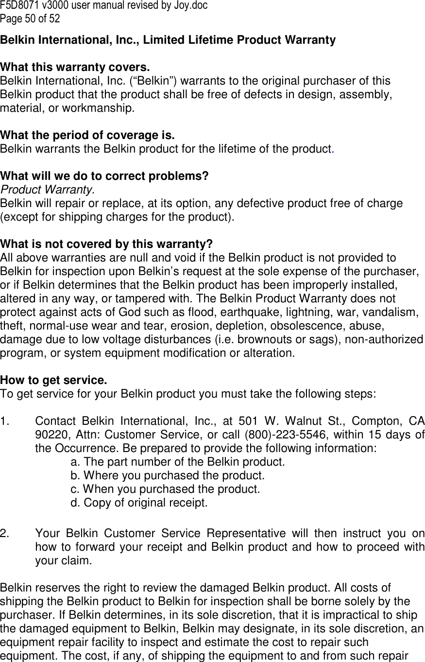 F5D8071 v3000 user manual revised by Joy.doc Page 50 of 52 Belkin International, Inc., Limited Lifetime Product Warranty  What this warranty covers. Belkin International, Inc. (“Belkin”) warrants to the original purchaser of this Belkin product that the product shall be free of defects in design, assembly, material, or workmanship.   What the period of coverage is. Belkin warrants the Belkin product for the lifetime of the product.  What will we do to correct problems?  Product Warranty. Belkin will repair or replace, at its option, any defective product free of charge (except for shipping charges for the product).    What is not covered by this warranty? All above warranties are null and void if the Belkin product is not provided to Belkin for inspection upon Belkin’s request at the sole expense of the purchaser, or if Belkin determines that the Belkin product has been improperly installed, altered in any way, or tampered with. The Belkin Product Warranty does not protect against acts of God such as flood, earthquake, lightning, war, vandalism, theft, normal-use wear and tear, erosion, depletion, obsolescence, abuse, damage due to low voltage disturbances (i.e. brownouts or sags), non-authorized program, or system equipment modification or alteration.  How to get service.    To get service for your Belkin product you must take the following steps:  1.  Contact  Belkin  International,  Inc.,  at  501  W.  Walnut  St.,  Compton,  CA 90220, Attn: Customer Service, or call (800)-223-5546, within 15 days of the Occurrence. Be prepared to provide the following information: a. The part number of the Belkin product. b. Where you purchased the product. c. When you purchased the product. d. Copy of original receipt.  2.  Your  Belkin  Customer  Service  Representative  will  then  instruct  you  on how to forward your receipt and Belkin product and how to proceed with your claim.  Belkin reserves the right to review the damaged Belkin product. All costs of shipping the Belkin product to Belkin for inspection shall be borne solely by the purchaser. If Belkin determines, in its sole discretion, that it is impractical to ship the damaged equipment to Belkin, Belkin may designate, in its sole discretion, an equipment repair facility to inspect and estimate the cost to repair such equipment. The cost, if any, of shipping the equipment to and from such repair 