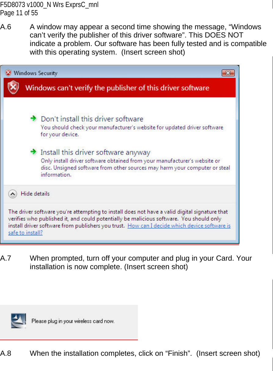 F5D8073 v1000_N Wrs ExprsC_mnl Page 11 of 55 A.6   A window may appear a second time showing the message, “Windows can’t verify the publisher of this driver software”. This DOES NOT indicate a problem. Our software has been fully tested and is compatible with this operating system.  (Insert screen shot)    A.7  When prompted, turn off your computer and plug in your Card. Your installation is now complete. (Insert screen shot)       A.8   When the installation completes, click on “Finish”.  (Insert screen shot)   