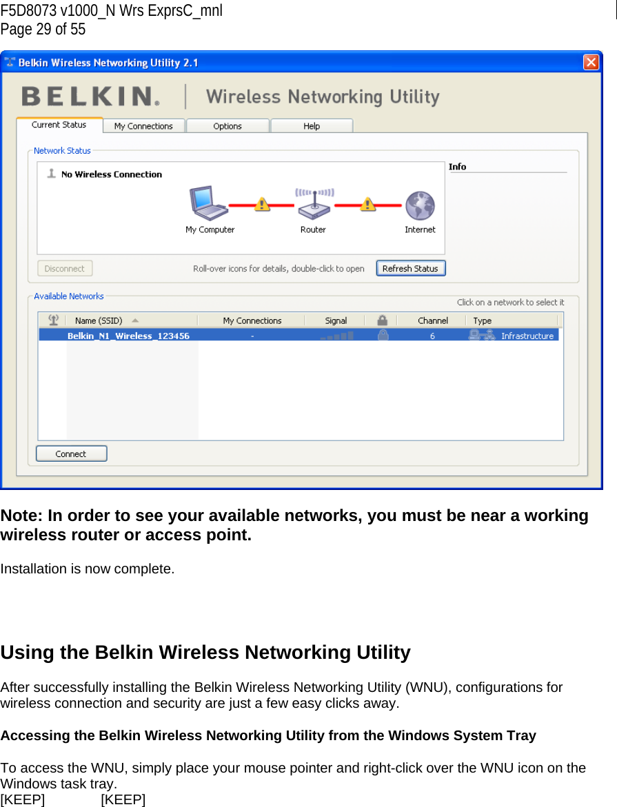 F5D8073 v1000_N Wrs ExprsC_mnl Page 29 of 55   Note: In order to see your available networks, you must be near a working wireless router or access point.  Installation is now complete.     Using the Belkin Wireless Networking Utility   After successfully installing the Belkin Wireless Networking Utility (WNU), configurations for wireless connection and security are just a few easy clicks away.  Accessing the Belkin Wireless Networking Utility from the Windows System Tray  To access the WNU, simply place your mouse pointer and right-click over the WNU icon on the Windows task tray.  [KEEP]   [KEEP] 