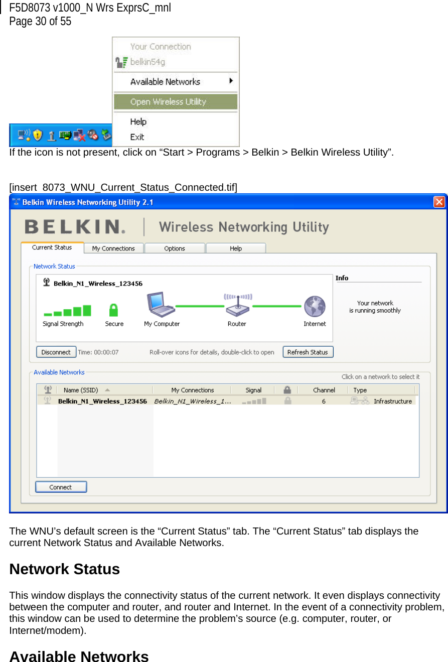 F5D8073 v1000_N Wrs ExprsC_mnl  Page 30 of 55  If the icon is not present, click on “Start &gt; Programs &gt; Belkin &gt; Belkin Wireless Utility”.   [insert  8073_WNU_Current_Status_Connected.tif]   The WNU’s default screen is the “Current Status” tab. The “Current Status” tab displays the current Network Status and Available Networks.  Network Status  This window displays the connectivity status of the current network. It even displays connectivity between the computer and router, and router and Internet. In the event of a connectivity problem, this window can be used to determine the problem’s source (e.g. computer, router, or Internet/modem).  Available Networks  