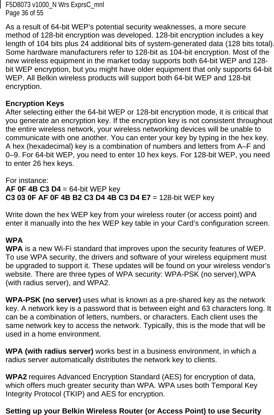 F5D8073 v1000_N Wrs ExprsC_mnl  Page 36 of 55 As a result of 64-bit WEP’s potential security weaknesses, a more secure method of 128-bit encryption was developed. 128-bit encryption includes a key length of 104 bits plus 24 additional bits of system-generated data (128 bits total). Some hardware manufacturers refer to 128-bit as 104-bit encryption. Most of the new wireless equipment in the market today supports both 64-bit WEP and 128-bit WEP encryption, but you might have older equipment that only supports 64-bit WEP. All Belkin wireless products will support both 64-bit WEP and 128-bit encryption.   Encryption Keys  After selecting either the 64-bit WEP or 128-bit encryption mode, it is critical that you generate an encryption key. If the encryption key is not consistent throughout the entire wireless network, your wireless networking devices will be unable to communicate with one another. You can enter your key by typing in the hex key. A hex (hexadecimal) key is a combination of numbers and letters from A–F and 0–9. For 64-bit WEP, you need to enter 10 hex keys. For 128-bit WEP, you need to enter 26 hex keys.   For instance:  AF 0F 4B C3 D4 = 64-bit WEP key  C3 03 0F AF 0F 4B B2 C3 D4 4B C3 D4 E7 = 128-bit WEP key   Write down the hex WEP key from your wireless router (or access point) and enter it manually into the hex WEP key table in your Card’s configuration screen.  WPA  WPA is a new Wi-Fi standard that improves upon the security features of WEP. To use WPA security, the drivers and software of your wireless equipment must be upgraded to support it. These updates will be found on your wireless vendor’s website. There are three types of WPA security: WPA-PSK (no server),WPA (with radius server), and WPA2.  WPA-PSK (no server) uses what is known as a pre-shared key as the network key. A network key is a password that is between eight and 63 characters long. It can be a combination of letters, numbers, or characters. Each client uses the same network key to access the network. Typically, this is the mode that will be used in a home environment.   WPA (with radius server) works best in a business environment, in which a radius server automatically distributes the network key to clients.   WPA2 requires Advanced Encryption Standard (AES) for encryption of data, which offers much greater security than WPA. WPA uses both Temporal Key Integrity Protocol (TKIP) and AES for encryption.  Setting up your Belkin Wireless Router (or Access Point) to use Security 