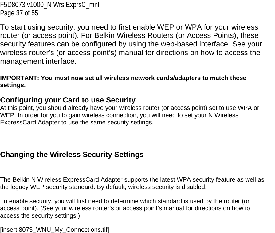 F5D8073 v1000_N Wrs ExprsC_mnl Page 37 of 55 To start using security, you need to first enable WEP or WPA for your wireless router (or access point). For Belkin Wireless Routers (or Access Points), these security features can be configured by using the web-based interface. See your wireless router’s (or access point’s) manual for directions on how to access the management interface.  IMPORTANT: You must now set all wireless network cards/adapters to match these settings.  Configuring your Card to use Security At this point, you should already have your wireless router (or access point) set to use WPA or WEP. In order for you to gain wireless connection, you will need to set your N Wireless ExpressCard Adapter to use the same security settings.    Changing the Wireless Security Settings   The Belkin N Wireless ExpressCard Adapter supports the latest WPA security feature as well as the legacy WEP security standard. By default, wireless security is disabled.  To enable security, you will first need to determine which standard is used by the router (or access point). (See your wireless router’s or access point’s manual for directions on how to access the security settings.)  [insert 8073_WNU_My_Connections.tif] 