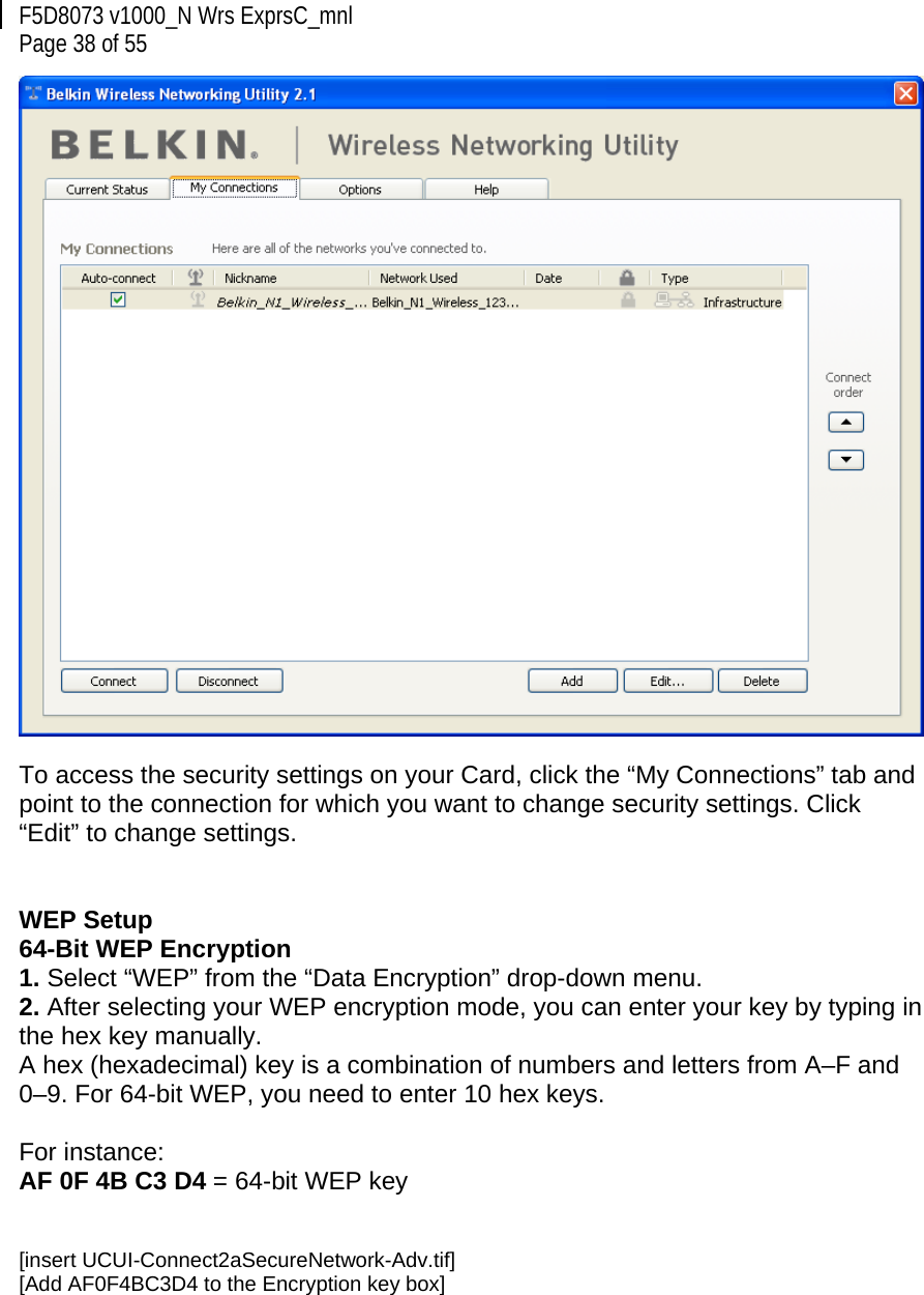 F5D8073 v1000_N Wrs ExprsC_mnl  Page 38 of 55   To access the security settings on your Card, click the “My Connections” tab and point to the connection for which you want to change security settings. Click “Edit” to change settings.    WEP Setup 64-Bit WEP Encryption 1. Select “WEP” from the “Data Encryption” drop-down menu. 2. After selecting your WEP encryption mode, you can enter your key by typing in the hex key manually.  A hex (hexadecimal) key is a combination of numbers and letters from A–F and 0–9. For 64-bit WEP, you need to enter 10 hex keys.   For instance:  AF 0F 4B C3 D4 = 64-bit WEP key   [insert UCUI-Connect2aSecureNetwork-Adv.tif] [Add AF0F4BC3D4 to the Encryption key box] 