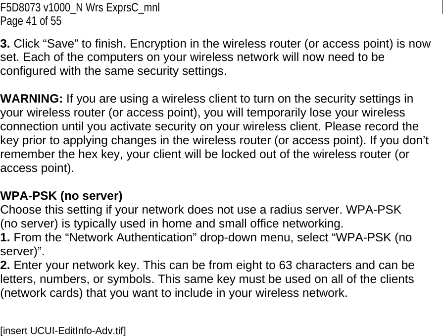 F5D8073 v1000_N Wrs ExprsC_mnl Page 41 of 55 3. Click “Save” to finish. Encryption in the wireless router (or access point) is now set. Each of the computers on your wireless network will now need to be configured with the same security settings.  WARNING: If you are using a wireless client to turn on the security settings in your wireless router (or access point), you will temporarily lose your wireless connection until you activate security on your wireless client. Please record the key prior to applying changes in the wireless router (or access point). If you don’t remember the hex key, your client will be locked out of the wireless router (or access point).  WPA-PSK (no server) Choose this setting if your network does not use a radius server. WPA-PSK (no server) is typically used in home and small office networking. 1. From the “Network Authentication” drop-down menu, select “WPA-PSK (no server)”.  2. Enter your network key. This can be from eight to 63 characters and can be letters, numbers, or symbols. This same key must be used on all of the clients (network cards) that you want to include in your wireless network.   [insert UCUI-EditInfo-Adv.tif] 