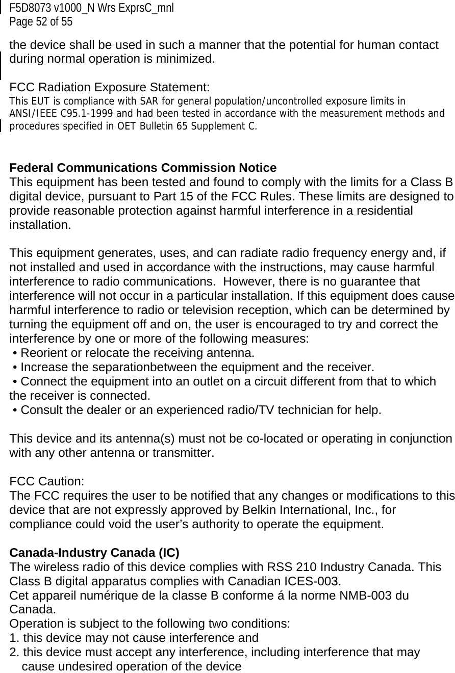 F5D8073 v1000_N Wrs ExprsC_mnl  Page 52 of 55 the device shall be used in such a manner that the potential for human contact during normal operation is minimized.  FCC Radiation Exposure Statement:  This EUT is compliance with SAR for general population/uncontrolled exposure limits in ANSI/IEEE C95.1-1999 and had been tested in accordance with the measurement methods and procedures specified in OET Bulletin 65 Supplement C.   Federal Communications Commission Notice This equipment has been tested and found to comply with the limits for a Class B digital device, pursuant to Part 15 of the FCC Rules. These limits are designed to provide reasonable protection against harmful interference in a residential installation.   This equipment generates, uses, and can radiate radio frequency energy and, if not installed and used in accordance with the instructions, may cause harmful interference to radio communications.  However, there is no guarantee that interference will not occur in a particular installation. If this equipment does cause harmful interference to radio or television reception, which can be determined by turning the equipment off and on, the user is encouraged to try and correct the interference by one or more of the following measures:  • Reorient or relocate the receiving antenna.  • Increase the separationbetween the equipment and the receiver.  • Connect the equipment into an outlet on a circuit different from that to which the receiver is connected.  • Consult the dealer or an experienced radio/TV technician for help.  This device and its antenna(s) must not be co-located or operating in conjunction with any other antenna or transmitter.  FCC Caution: The FCC requires the user to be notified that any changes or modifications to this device that are not expressly approved by Belkin International, Inc., for compliance could void the user’s authority to operate the equipment.  Canada-Industry Canada (IC) The wireless radio of this device complies with RSS 210 Industry Canada. This Class B digital apparatus complies with Canadian ICES-003. Cet appareil numérique de la classe B conforme á la norme NMB-003 du Canada. Operation is subject to the following two conditions:  1. this device may not cause interference and  2. this device must accept any interference, including interference that may cause undesired operation of the device   