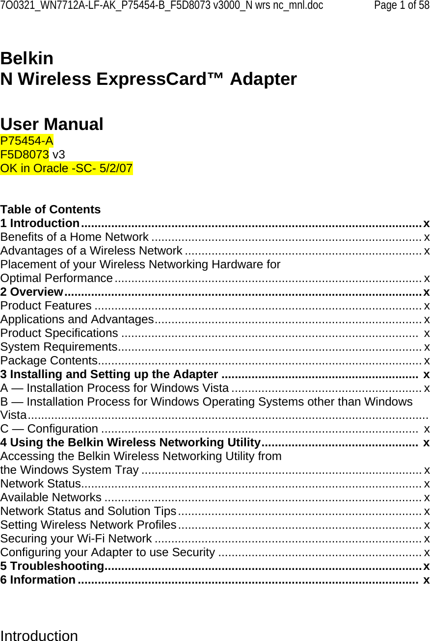 7O0321_WN7712A-LF-AK_P75454-B_F5D8073 v3000_N wrs nc_mnl.doc  Page 1 of 58  Belkin  N Wireless ExpressCard™ Adapter    User Manual P75454-A F5D8073 v3  OK in Oracle -SC- 5/2/07   Table of Contents 1 Introduction......................................................................................................x Benefits of a Home Network ................................................................................. x Advantages of a Wireless Network ....................................................................... x Placement of your Wireless Networking Hardware for  Optimal Performance............................................................................................ x 2 Overview...........................................................................................................x Product Features .................................................................................................. x Applications and Advantages................................................................................ x Product Specifications .........................................................................................  x System Requirements........................................................................................... x Package Contents................................................................................................. x 3 Installing and Setting up the Adapter ........................................................... x A — Installation Process for Windows Vista ......................................................... x B — Installation Process for Windows Operating Systems other than Windows Vista........................................................................................................................ C — Configuration ...............................................................................................  x 4 Using the Belkin Wireless Networking Utility............................................... x Accessing the Belkin Wireless Networking Utility from  the Windows System Tray .................................................................................... x Network Status...................................................................................................... x Available Networks ............................................................................................... x Network Status and Solution Tips......................................................................... x Setting Wireless Network Profiles......................................................................... x Securing your Wi-Fi Network ................................................................................ x Configuring your Adapter to use Security ............................................................. x 5 Troubleshooting...............................................................................................x 6 Information ...................................................................................................... x    Introduction  