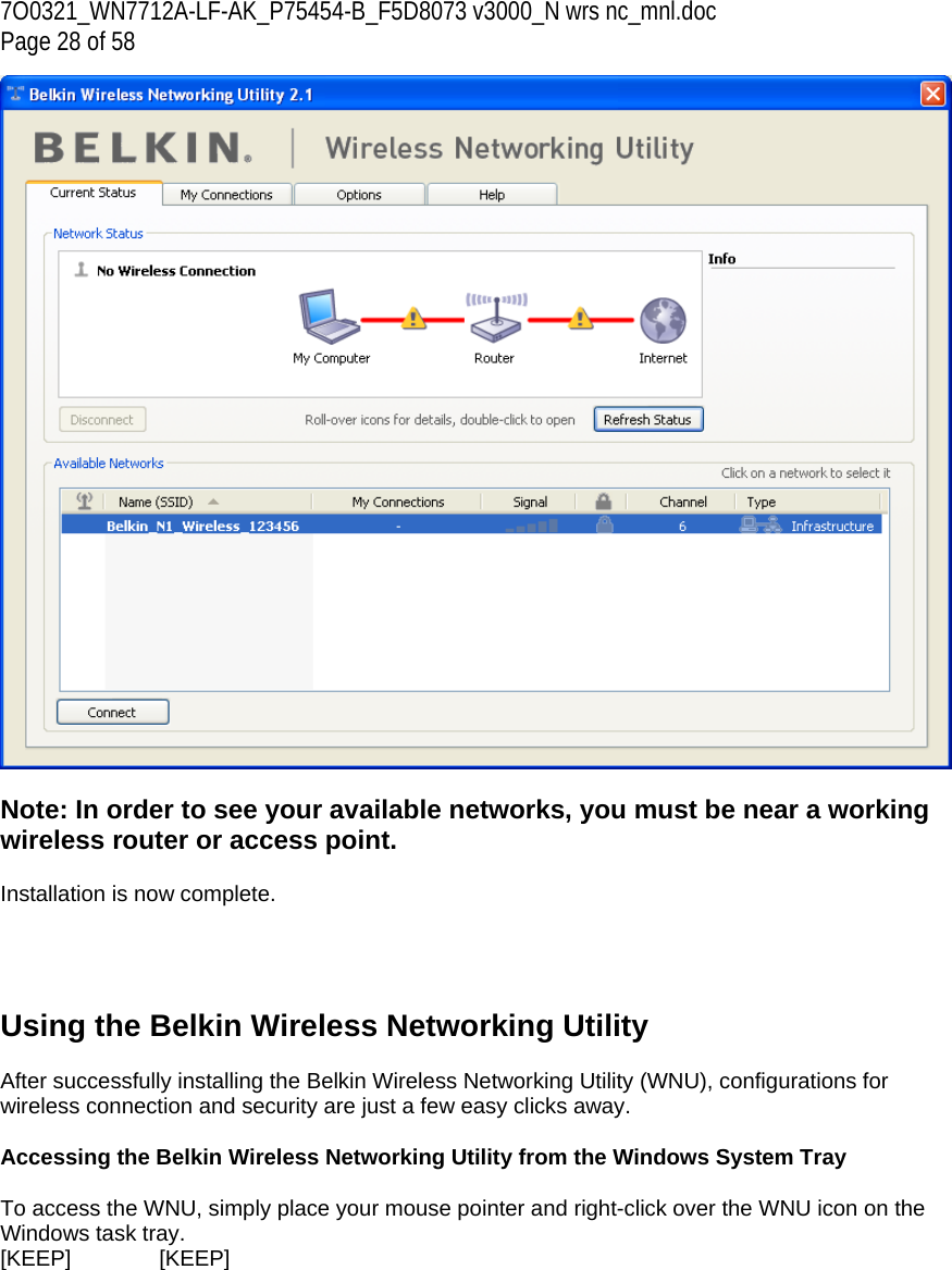 7O0321_WN7712A-LF-AK_P75454-B_F5D8073 v3000_N wrs nc_mnl.doc Page 28 of 58   Note: In order to see your available networks, you must be near a working wireless router or access point.  Installation is now complete.     Using the Belkin Wireless Networking Utility   After successfully installing the Belkin Wireless Networking Utility (WNU), configurations for wireless connection and security are just a few easy clicks away.  Accessing the Belkin Wireless Networking Utility from the Windows System Tray  To access the WNU, simply place your mouse pointer and right-click over the WNU icon on the Windows task tray.  [KEEP]   [KEEP] 