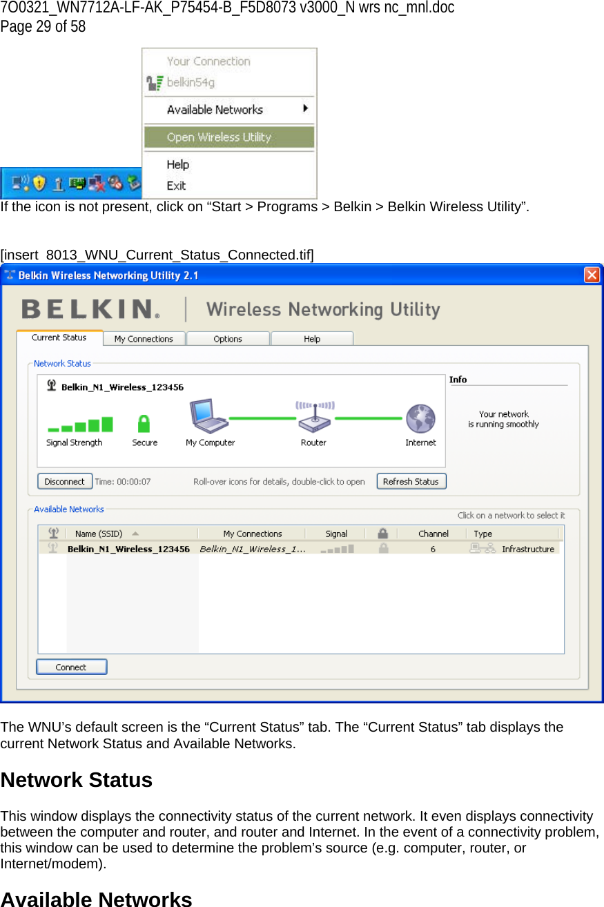 7O0321_WN7712A-LF-AK_P75454-B_F5D8073 v3000_N wrs nc_mnl.doc Page 29 of 58  If the icon is not present, click on “Start &gt; Programs &gt; Belkin &gt; Belkin Wireless Utility”.   [insert  8013_WNU_Current_Status_Connected.tif]   The WNU’s default screen is the “Current Status” tab. The “Current Status” tab displays the current Network Status and Available Networks.  Network Status  This window displays the connectivity status of the current network. It even displays connectivity between the computer and router, and router and Internet. In the event of a connectivity problem, this window can be used to determine the problem’s source (e.g. computer, router, or Internet/modem).  Available Networks  