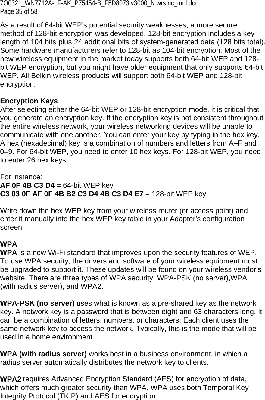7O0321_WN7712A-LF-AK_P75454-B_F5D8073 v3000_N wrs nc_mnl.doc Page 35 of 58 As a result of 64-bit WEP’s potential security weaknesses, a more secure method of 128-bit encryption was developed. 128-bit encryption includes a key length of 104 bits plus 24 additional bits of system-generated data (128 bits total). Some hardware manufacturers refer to 128-bit as 104-bit encryption. Most of the new wireless equipment in the market today supports both 64-bit WEP and 128-bit WEP encryption, but you might have older equipment that only supports 64-bit WEP. All Belkin wireless products will support both 64-bit WEP and 128-bit encryption.   Encryption Keys  After selecting either the 64-bit WEP or 128-bit encryption mode, it is critical that you generate an encryption key. If the encryption key is not consistent throughout the entire wireless network, your wireless networking devices will be unable to communicate with one another. You can enter your key by typing in the hex key. A hex (hexadecimal) key is a combination of numbers and letters from A–F and 0–9. For 64-bit WEP, you need to enter 10 hex keys. For 128-bit WEP, you need to enter 26 hex keys.   For instance:  AF 0F 4B C3 D4 = 64-bit WEP key  C3 03 0F AF 0F 4B B2 C3 D4 4B C3 D4 E7 = 128-bit WEP key   Write down the hex WEP key from your wireless router (or access point) and enter it manually into the hex WEP key table in your Adapter’s configuration screen.  WPA  WPA is a new Wi-Fi standard that improves upon the security features of WEP. To use WPA security, the drivers and software of your wireless equipment must be upgraded to support it. These updates will be found on your wireless vendor’s website. There are three types of WPA security: WPA-PSK (no server),WPA (with radius server), and WPA2.  WPA-PSK (no server) uses what is known as a pre-shared key as the network key. A network key is a password that is between eight and 63 characters long. It can be a combination of letters, numbers, or characters. Each client uses the same network key to access the network. Typically, this is the mode that will be used in a home environment.   WPA (with radius server) works best in a business environment, in which a radius server automatically distributes the network key to clients.   WPA2 requires Advanced Encryption Standard (AES) for encryption of data, which offers much greater security than WPA. WPA uses both Temporal Key Integrity Protocol (TKIP) and AES for encryption.  