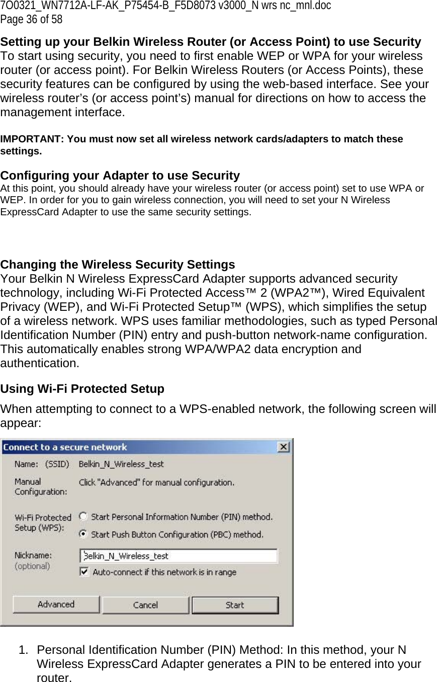 7O0321_WN7712A-LF-AK_P75454-B_F5D8073 v3000_N wrs nc_mnl.doc Page 36 of 58 Setting up your Belkin Wireless Router (or Access Point) to use Security To start using security, you need to first enable WEP or WPA for your wireless router (or access point). For Belkin Wireless Routers (or Access Points), these security features can be configured by using the web-based interface. See your wireless router’s (or access point’s) manual for directions on how to access the management interface.  IMPORTANT: You must now set all wireless network cards/adapters to match these settings.  Configuring your Adapter to use Security At this point, you should already have your wireless router (or access point) set to use WPA or WEP. In order for you to gain wireless connection, you will need to set your N Wireless ExpressCard Adapter to use the same security settings.    Changing the Wireless Security Settings Your Belkin N Wireless ExpressCard Adapter supports advanced security technology, including Wi-Fi Protected Access™ 2 (WPA2™), Wired Equivalent Privacy (WEP), and Wi-Fi Protected Setup™ (WPS), which simplifies the setup of a wireless network. WPS uses familiar methodologies, such as typed Personal Identification Number (PIN) entry and push-button network-name configuration. This automatically enables strong WPA/WPA2 data encryption and authentication.  Using Wi-Fi Protected Setup When attempting to connect to a WPS-enabled network, the following screen will appear:    1.  Personal Identification Number (PIN) Method: In this method, your N Wireless ExpressCard Adapter generates a PIN to be entered into your router.  