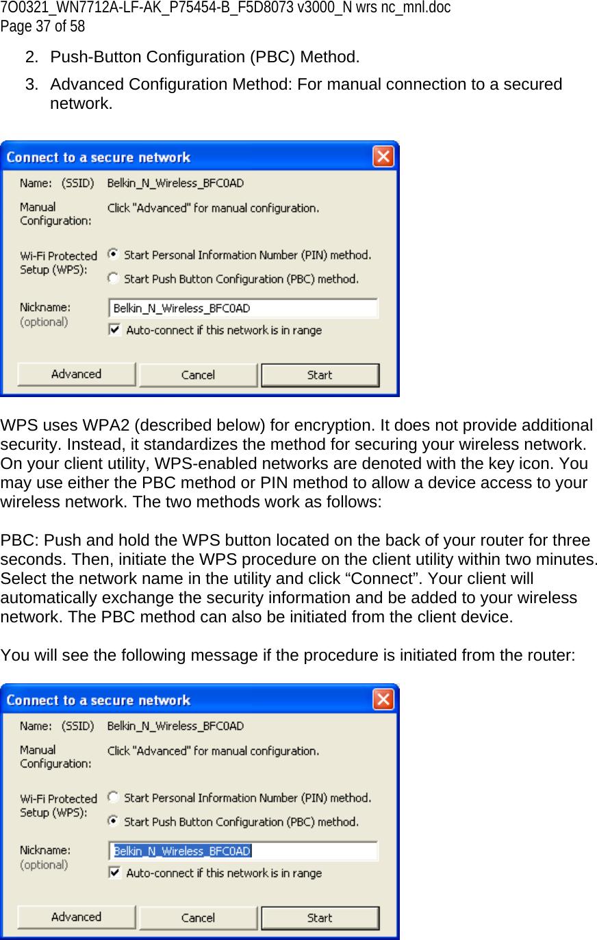 7O0321_WN7712A-LF-AK_P75454-B_F5D8073 v3000_N wrs nc_mnl.doc Page 37 of 58 2.  Push-Button Configuration (PBC) Method. 3.  Advanced Configuration Method: For manual connection to a secured network.     WPS uses WPA2 (described below) for encryption. It does not provide additional security. Instead, it standardizes the method for securing your wireless network. On your client utility, WPS-enabled networks are denoted with the key icon. You may use either the PBC method or PIN method to allow a device access to your wireless network. The two methods work as follows:  PBC: Push and hold the WPS button located on the back of your router for three seconds. Then, initiate the WPS procedure on the client utility within two minutes. Select the network name in the utility and click “Connect”. Your client will automatically exchange the security information and be added to your wireless network. The PBC method can also be initiated from the client device.  You will see the following message if the procedure is initiated from the router:   