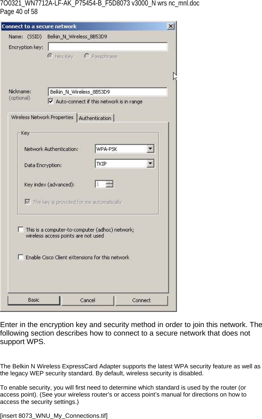 7O0321_WN7712A-LF-AK_P75454-B_F5D8073 v3000_N wrs nc_mnl.doc Page 40 of 58   Enter in the encryption key and security method in order to join this network. The following section describes how to connect to a secure network that does not support WPS.   The Belkin N Wireless ExpressCard Adapter supports the latest WPA security feature as well as the legacy WEP security standard. By default, wireless security is disabled.  To enable security, you will first need to determine which standard is used by the router (or access point). (See your wireless router’s or access point’s manual for directions on how to access the security settings.)  [insert 8073_WNU_My_Connections.tif] 