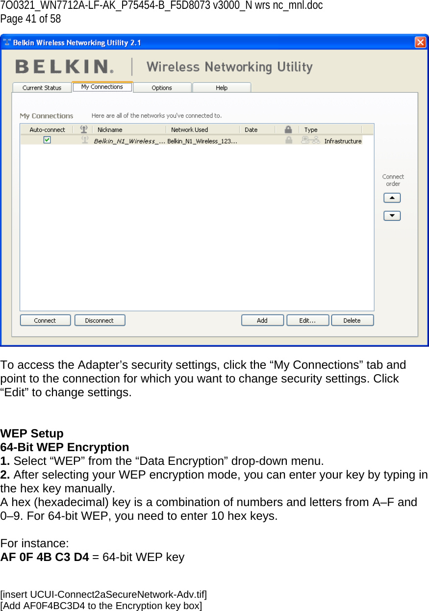 7O0321_WN7712A-LF-AK_P75454-B_F5D8073 v3000_N wrs nc_mnl.doc Page 41 of 58   To access the Adapter’s security settings, click the “My Connections” tab and point to the connection for which you want to change security settings. Click “Edit” to change settings.    WEP Setup 64-Bit WEP Encryption 1. Select “WEP” from the “Data Encryption” drop-down menu. 2. After selecting your WEP encryption mode, you can enter your key by typing in the hex key manually.  A hex (hexadecimal) key is a combination of numbers and letters from A–F and 0–9. For 64-bit WEP, you need to enter 10 hex keys.   For instance:  AF 0F 4B C3 D4 = 64-bit WEP key   [insert UCUI-Connect2aSecureNetwork-Adv.tif] [Add AF0F4BC3D4 to the Encryption key box] 