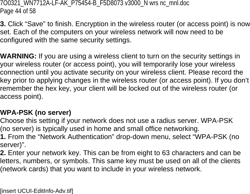 7O0321_WN7712A-LF-AK_P75454-B_F5D8073 v3000_N wrs nc_mnl.doc Page 44 of 58 3. Click “Save” to finish. Encryption in the wireless router (or access point) is now set. Each of the computers on your wireless network will now need to be configured with the same security settings.  WARNING: If you are using a wireless client to turn on the security settings in your wireless router (or access point), you will temporarily lose your wireless connection until you activate security on your wireless client. Please record the key prior to applying changes in the wireless router (or access point). If you don’t remember the hex key, your client will be locked out of the wireless router (or access point).  WPA-PSK (no server) Choose this setting if your network does not use a radius server. WPA-PSK (no server) is typically used in home and small office networking. 1. From the “Network Authentication” drop-down menu, select “WPA-PSK (no server)”.  2. Enter your network key. This can be from eight to 63 characters and can be letters, numbers, or symbols. This same key must be used on all of the clients (network cards) that you want to include in your wireless network.   [insert UCUI-EditInfo-Adv.tif] 