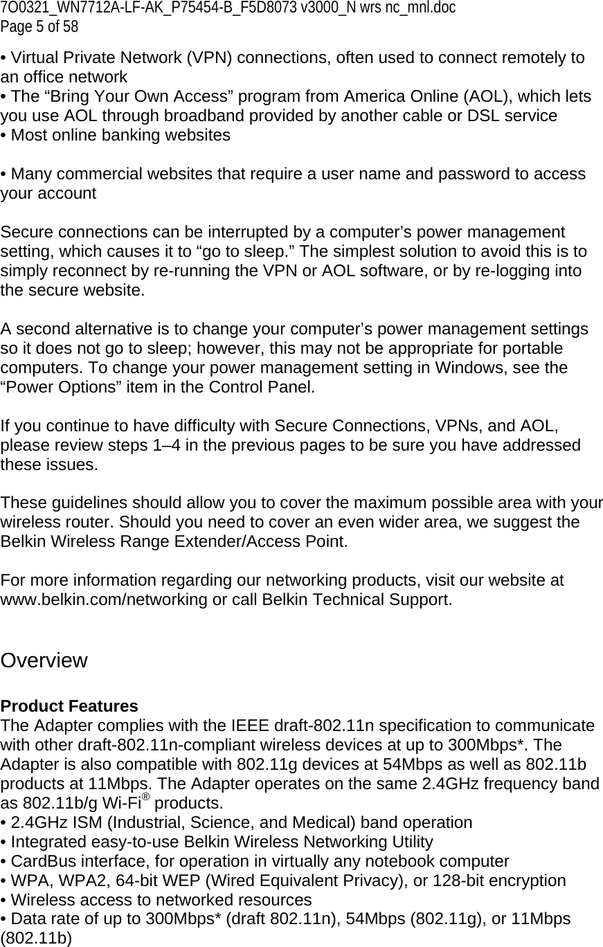 7O0321_WN7712A-LF-AK_P75454-B_F5D8073 v3000_N wrs nc_mnl.doc Page 5 of 58 • Virtual Private Network (VPN) connections, often used to connect remotely to an office network  • The “Bring Your Own Access” program from America Online (AOL), which lets you use AOL through broadband provided by another cable or DSL service • Most online banking websites  • Many commercial websites that require a user name and password to access your account  Secure connections can be interrupted by a computer’s power management setting, which causes it to “go to sleep.” The simplest solution to avoid this is to simply reconnect by re-running the VPN or AOL software, or by re-logging into the secure website.  A second alternative is to change your computer’s power management settings so it does not go to sleep; however, this may not be appropriate for portable computers. To change your power management setting in Windows, see the “Power Options” item in the Control Panel.  If you continue to have difficulty with Secure Connections, VPNs, and AOL, please review steps 1–4 in the previous pages to be sure you have addressed these issues.  These guidelines should allow you to cover the maximum possible area with your wireless router. Should you need to cover an even wider area, we suggest the Belkin Wireless Range Extender/Access Point.  For more information regarding our networking products, visit our website at www.belkin.com/networking or call Belkin Technical Support.   Overview  Product Features  The Adapter complies with the IEEE draft-802.11n specification to communicate with other draft-802.11n-compliant wireless devices at up to 300Mbps*. The Adapter is also compatible with 802.11g devices at 54Mbps as well as 802.11b products at 11Mbps. The Adapter operates on the same 2.4GHz frequency band as 802.11b/g Wi-Fi® products. • 2.4GHz ISM (Industrial, Science, and Medical) band operation • Integrated easy-to-use Belkin Wireless Networking Utility • CardBus interface, for operation in virtually any notebook computer  • WPA, WPA2, 64-bit WEP (Wired Equivalent Privacy), or 128-bit encryption • Wireless access to networked resources • Data rate of up to 300Mbps* (draft 802.11n), 54Mbps (802.11g), or 11Mbps (802.11b) 