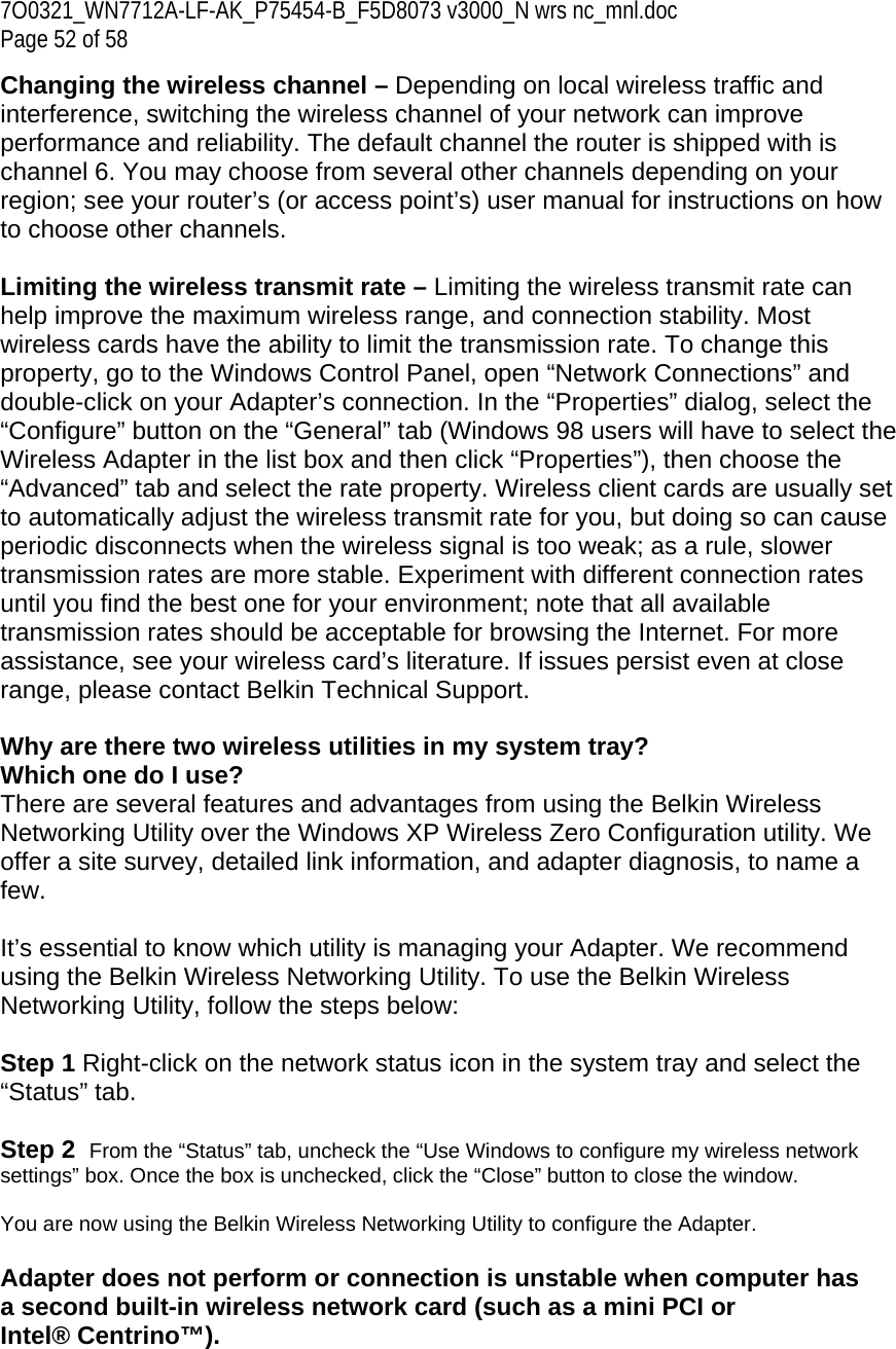 7O0321_WN7712A-LF-AK_P75454-B_F5D8073 v3000_N wrs nc_mnl.doc Page 52 of 58 Changing the wireless channel – Depending on local wireless traffic and interference, switching the wireless channel of your network can improve performance and reliability. The default channel the router is shipped with is channel 6. You may choose from several other channels depending on your region; see your router’s (or access point’s) user manual for instructions on how to choose other channels.  Limiting the wireless transmit rate – Limiting the wireless transmit rate can help improve the maximum wireless range, and connection stability. Most wireless cards have the ability to limit the transmission rate. To change this property, go to the Windows Control Panel, open “Network Connections” and double-click on your Adapter’s connection. In the “Properties” dialog, select the “Configure” button on the “General” tab (Windows 98 users will have to select the Wireless Adapter in the list box and then click “Properties”), then choose the “Advanced” tab and select the rate property. Wireless client cards are usually set to automatically adjust the wireless transmit rate for you, but doing so can cause periodic disconnects when the wireless signal is too weak; as a rule, slower transmission rates are more stable. Experiment with different connection rates until you find the best one for your environment; note that all available transmission rates should be acceptable for browsing the Internet. For more assistance, see your wireless card’s literature. If issues persist even at close range, please contact Belkin Technical Support.  Why are there two wireless utilities in my system tray? Which one do I use? There are several features and advantages from using the Belkin Wireless Networking Utility over the Windows XP Wireless Zero Configuration utility. We offer a site survey, detailed link information, and adapter diagnosis, to name a few.   It’s essential to know which utility is managing your Adapter. We recommend using the Belkin Wireless Networking Utility. To use the Belkin Wireless Networking Utility, follow the steps below:  Step 1 Right-click on the network status icon in the system tray and select the “Status” tab.    Step 2  From the “Status” tab, uncheck the “Use Windows to configure my wireless network settings” box. Once the box is unchecked, click the “Close” button to close the window.  You are now using the Belkin Wireless Networking Utility to configure the Adapter.  Adapter does not perform or connection is unstable when computer has a second built-in wireless network card (such as a mini PCI or Intel® Centrino™). 