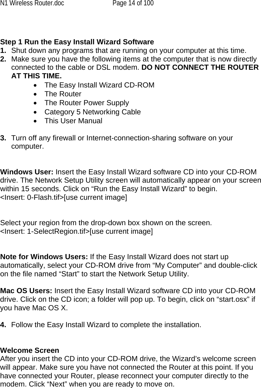 N1 Wireless Router.doc  Page 14 of 100   Step 1 Run the Easy Install Wizard Software 1.  Shut down any programs that are running on your computer at this time. 2.  Make sure you have the following items at the computer that is now directly connected to the cable or DSL modem. DO NOT CONNECT THE ROUTER AT THIS TIME. •  The Easy Install Wizard CD-ROM •  The Router •  The Router Power Supply •  Category 5 Networking Cable •  This User Manual  3.  Turn off any firewall or Internet-connection-sharing software on your computer.   Windows User: Insert the Easy Install Wizard software CD into your CD-ROM drive. The Network Setup Utility screen will automatically appear on your screen within 15 seconds. Click on “Run the Easy Install Wizard” to begin. &lt;Insert: 0-Flash.tif&gt;[use current image]   Select your region from the drop-down box shown on the screen. &lt;Insert: 1-SelectRegion.tif&gt;[use current image]   Note for Windows Users: If the Easy Install Wizard does not start up automatically, select your CD-ROM drive from “My Computer” and double-click on the file named “Start” to start the Network Setup Utility.  Mac OS Users: Insert the Easy Install Wizard software CD into your CD-ROM drive. Click on the CD icon; a folder will pop up. To begin, click on “start.osx” if you have Mac OS X.  4.  Follow the Easy Install Wizard to complete the installation.   Welcome Screen After you insert the CD into your CD-ROM drive, the Wizard’s welcome screen will appear. Make sure you have not connected the Router at this point. If you have connected your Router, please reconnect your computer directly to the modem. Click “Next” when you are ready to move on. 
