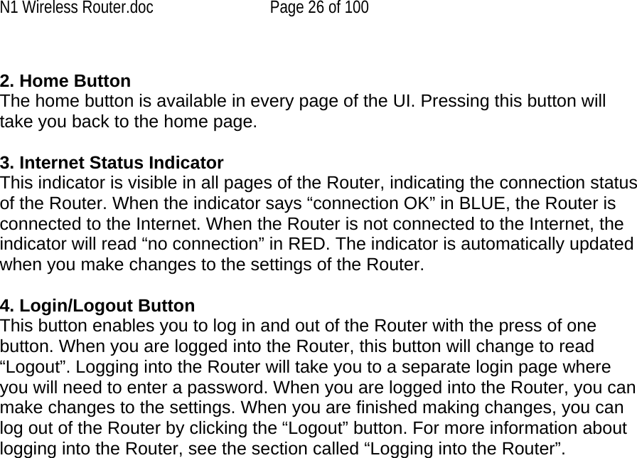 N1 Wireless Router.doc  Page 26 of 100  2. Home Button The home button is available in every page of the UI. Pressing this button will take you back to the home page.   3. Internet Status Indicator This indicator is visible in all pages of the Router, indicating the connection status of the Router. When the indicator says “connection OK” in BLUE, the Router is connected to the Internet. When the Router is not connected to the Internet, the indicator will read “no connection” in RED. The indicator is automatically updated when you make changes to the settings of the Router.  4. Login/Logout Button This button enables you to log in and out of the Router with the press of one button. When you are logged into the Router, this button will change to read “Logout”. Logging into the Router will take you to a separate login page where you will need to enter a password. When you are logged into the Router, you can make changes to the settings. When you are finished making changes, you can log out of the Router by clicking the “Logout” button. For more information about logging into the Router, see the section called “Logging into the Router”.