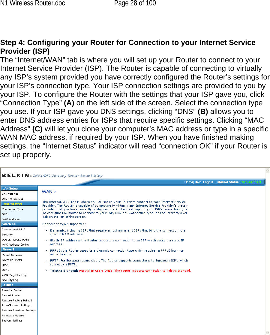 N1 Wireless Router.doc  Page 28 of 100   Step 4: Configuring your Router for Connection to your Internet Service Provider (ISP) The “Internet/WAN” tab is where you will set up your Router to connect to your Internet Service Provider (ISP). The Router is capable of connecting to virtually any ISP’s system provided you have correctly configured the Router’s settings for your ISP’s connection type. Your ISP connection settings are provided to you by your ISP. To configure the Router with the settings that your ISP gave you, click “Connection Type” (A) on the left side of the screen. Select the connection type you use. If your ISP gave you DNS settings, clicking “DNS” (B) allows you to enter DNS address entries for ISPs that require specific settings. Clicking “MAC Address” (C) will let you clone your computer’s MAC address or type in a specific WAN MAC address, if required by your ISP. When you have finished making settings, the “Internet Status” indicator will read “connection OK” if your Router is set up properly.  