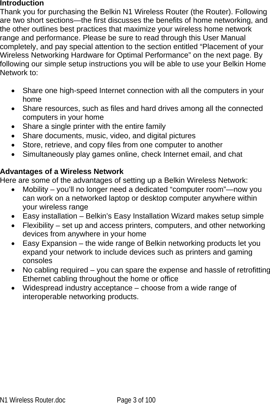      IntroductionThank you for purchasing the Belkin N1 Wireless Router (the Router). Following are two short sections—the first discusses the benefits of home networking, and the other outlines best practices that maximize your wireless home network range and performance. Please be sure to read through this User Manual completely, and pay special attention to the section entitled “Placement of your Wireless Networking Hardware for Optimal Performance” on the next page. By following our simple setup instructions you will be able to use your Belkin Home Network to:   •  Share one high-speed Internet connection with all the computers in your home •  Share resources, such as files and hard drives among all the connected computers in your home •  Share a single printer with the entire family •  Share documents, music, video, and digital pictures •  Store, retrieve, and copy files from one computer to another •  Simultaneously play games online, check Internet email, and chat   Advantages of a Wireless Network Here are some of the advantages of setting up a Belkin Wireless Network: •  Mobility – you’ll no longer need a dedicated “computer room”—now you can work on a networked laptop or desktop computer anywhere within your wireless range •  Easy installation – Belkin’s Easy Installation Wizard makes setup simple •  Flexibility – set up and access printers, computers, and other networking devices from anywhere in your home •  Easy Expansion – the wide range of Belkin networking products let you expand your network to include devices such as printers and gaming consoles •  No cabling required – you can spare the expense and hassle of retrofitting Ethernet cabling throughout the home or office •  Widespread industry acceptance – choose from a wide range of interoperable networking products.   N1 Wireless Router.doc  Page 3 of 100 