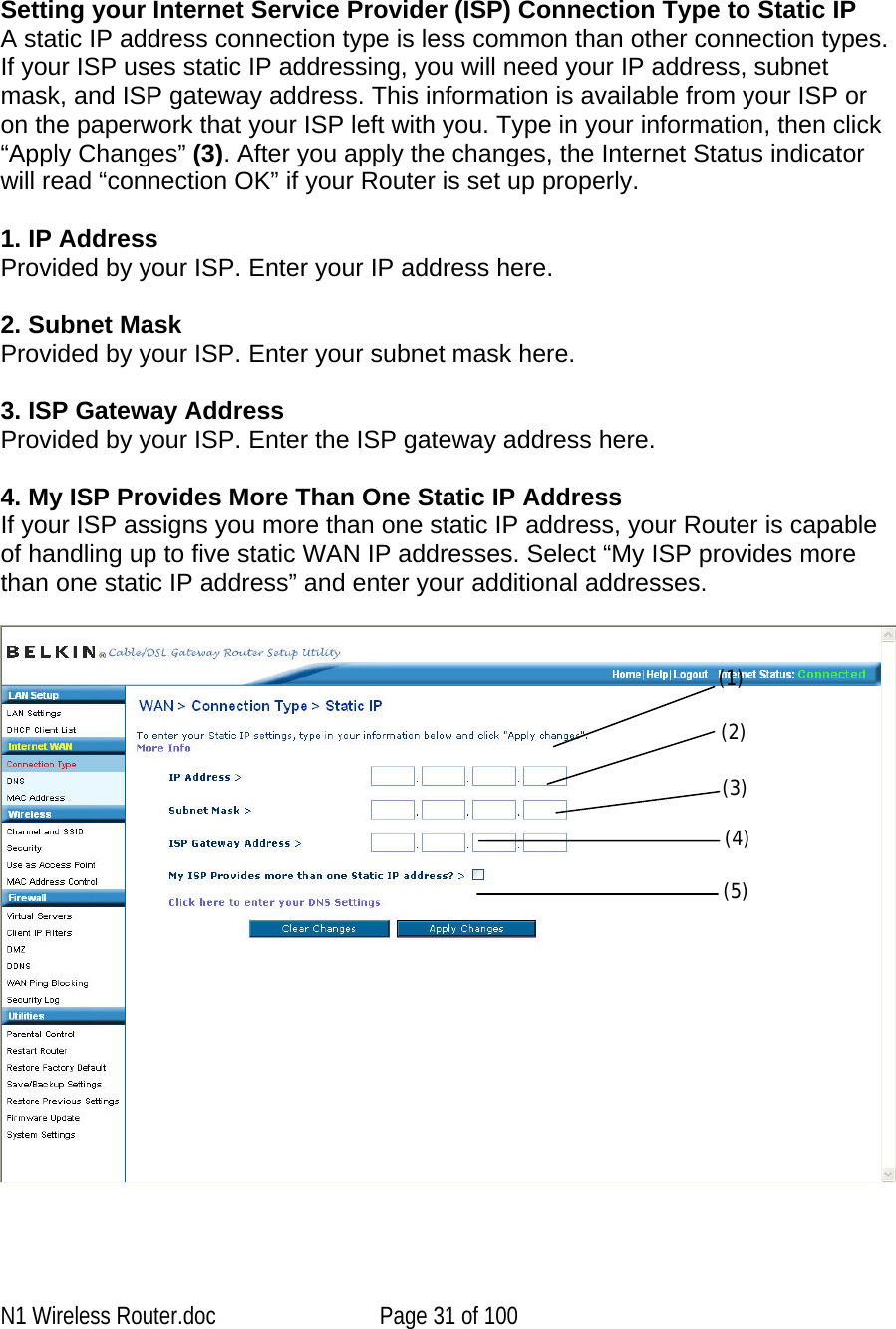      Setting your Internet Service Provider (ISP) Connection Type to Static IP  A static IP address connection type is less common than other connection types. If your ISP uses static IP addressing, you will need your IP address, subnet mask, and ISP gateway address. This information is available from your ISP or on the paperwork that your ISP left with you. Type in your information, then click “Apply Changes” (3). After you apply the changes, the Internet Status indicator will read “connection OK” if your Router is set up properly.  1. IP Address Provided by your ISP. Enter your IP address here.  2. Subnet Mask  Provided by your ISP. Enter your subnet mask here.  3. ISP Gateway Address Provided by your ISP. Enter the ISP gateway address here.   4. My ISP Provides More Than One Static IP Address If your ISP assigns you more than one static IP address, your Router is capable of handling up to five static WAN IP addresses. Select “My ISP provides more than one static IP address” and enter your additional addresses.   (1) (2) (3) (4) (5) N1 Wireless Router.doc  Page 31 of 100 