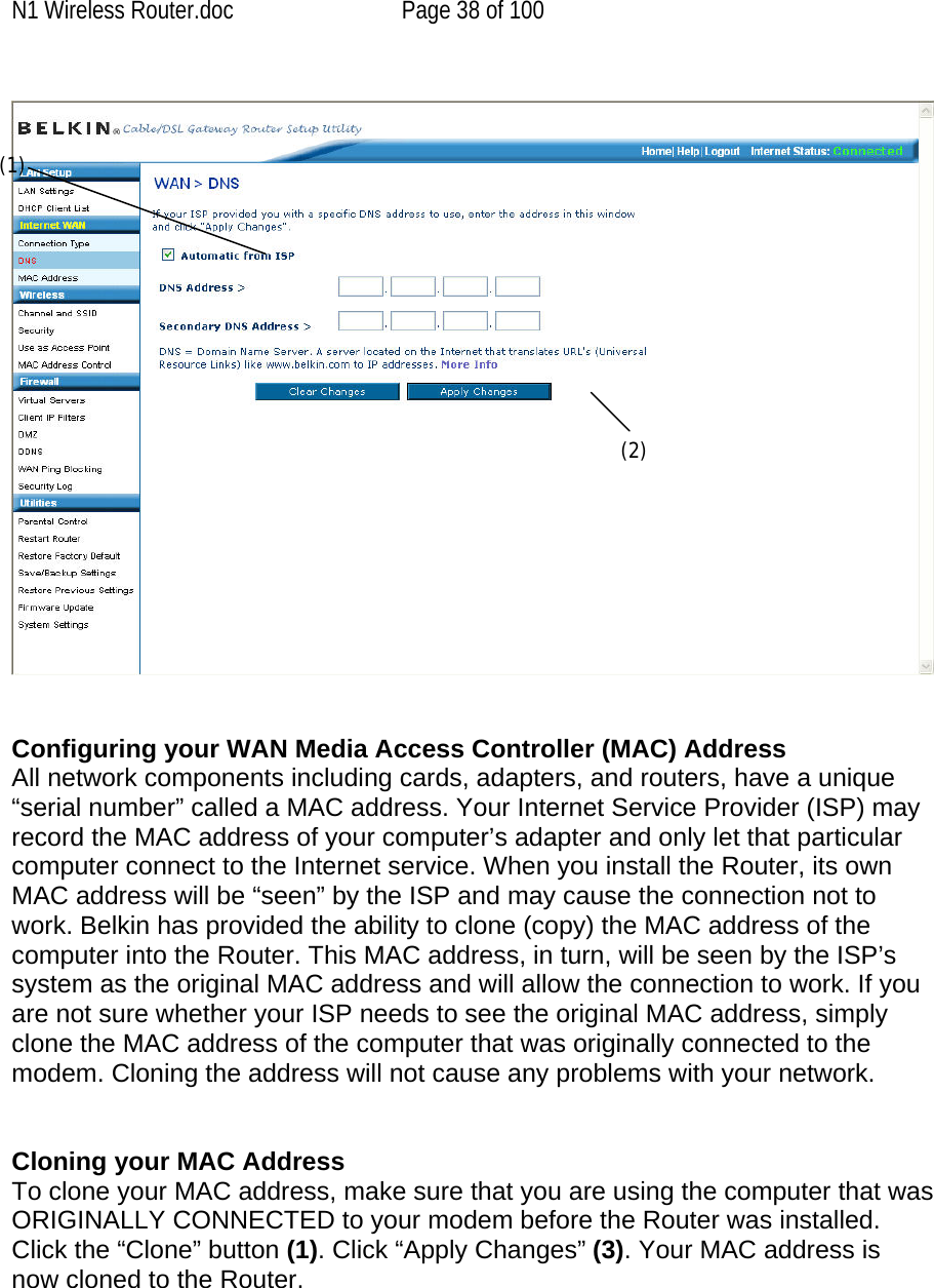 N1 Wireless Router.doc  Page 38 of 100    (1) (2)  Configuring your WAN Media Access Controller (MAC) Address  All network components including cards, adapters, and routers, have a unique “serial number” called a MAC address. Your Internet Service Provider (ISP) may record the MAC address of your computer’s adapter and only let that particular computer connect to the Internet service. When you install the Router, its own MAC address will be “seen” by the ISP and may cause the connection not to work. Belkin has provided the ability to clone (copy) the MAC address of the computer into the Router. This MAC address, in turn, will be seen by the ISP’s system as the original MAC address and will allow the connection to work. If you are not sure whether your ISP needs to see the original MAC address, simply clone the MAC address of the computer that was originally connected to the modem. Cloning the address will not cause any problems with your network.   Cloning your MAC Address  To clone your MAC address, make sure that you are using the computer that was ORIGINALLY CONNECTED to your modem before the Router was installed. Click the “Clone” button (1). Click “Apply Changes” (3). Your MAC address is now cloned to the Router.  