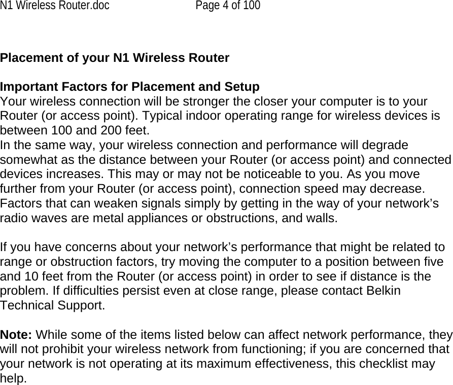 N1 Wireless Router.doc  Page 4 of 100  Placement of your N1 Wireless Router Important Factors for Placement and Setup Your wireless connection will be stronger the closer your computer is to your Router (or access point). Typical indoor operating range for wireless devices is between 100 and 200 feet.  In the same way, your wireless connection and performance will degrade somewhat as the distance between your Router (or access point) and connected devices increases. This may or may not be noticeable to you. As you move further from your Router (or access point), connection speed may decrease. Factors that can weaken signals simply by getting in the way of your network’s radio waves are metal appliances or obstructions, and walls.   If you have concerns about your network’s performance that might be related to range or obstruction factors, try moving the computer to a position between five and 10 feet from the Router (or access point) in order to see if distance is the problem. If difficulties persist even at close range, please contact Belkin Technical Support.   Note: While some of the items listed below can affect network performance, they will not prohibit your wireless network from functioning; if you are concerned that your network is not operating at its maximum effectiveness, this checklist may help.  