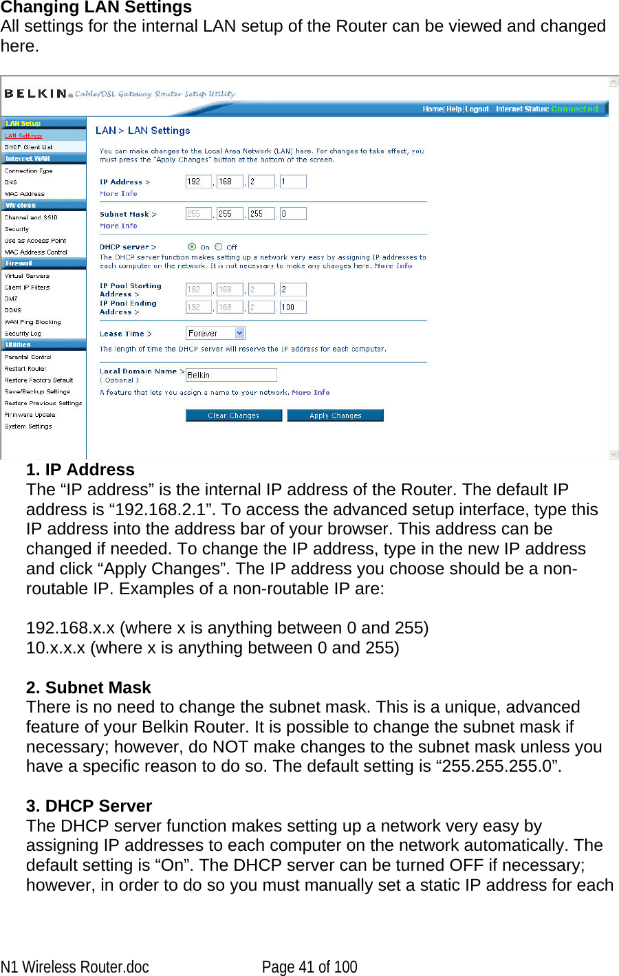   Changing LAN Settings  All settings for the internal LAN setup of the Router can be viewed and changed here.   1. IP Address  The “IP address” is the internal IP address of the Router. The default IP address is “192.168.2.1”. To access the advanced setup interface, type this IP address into the address bar of your browser. This address can be changed if needed. To change the IP address, type in the new IP address and click “Apply Changes”. The IP address you choose should be a non-routable IP. Examples of a non-routable IP are:  192.168.x.x (where x is anything between 0 and 255) 10.x.x.x (where x is anything between 0 and 255)  2. Subnet Mask  There is no need to change the subnet mask. This is a unique, advanced feature of your Belkin Router. It is possible to change the subnet mask if necessary; however, do NOT make changes to the subnet mask unless you have a specific reason to do so. The default setting is “255.255.255.0”.  3. DHCP Server  The DHCP server function makes setting up a network very easy by assigning IP addresses to each computer on the network automatically. The default setting is “On”. The DHCP server can be turned OFF if necessary; however, in order to do so you must manually set a static IP address for each N1 Wireless Router.doc  Page 41 of 100 