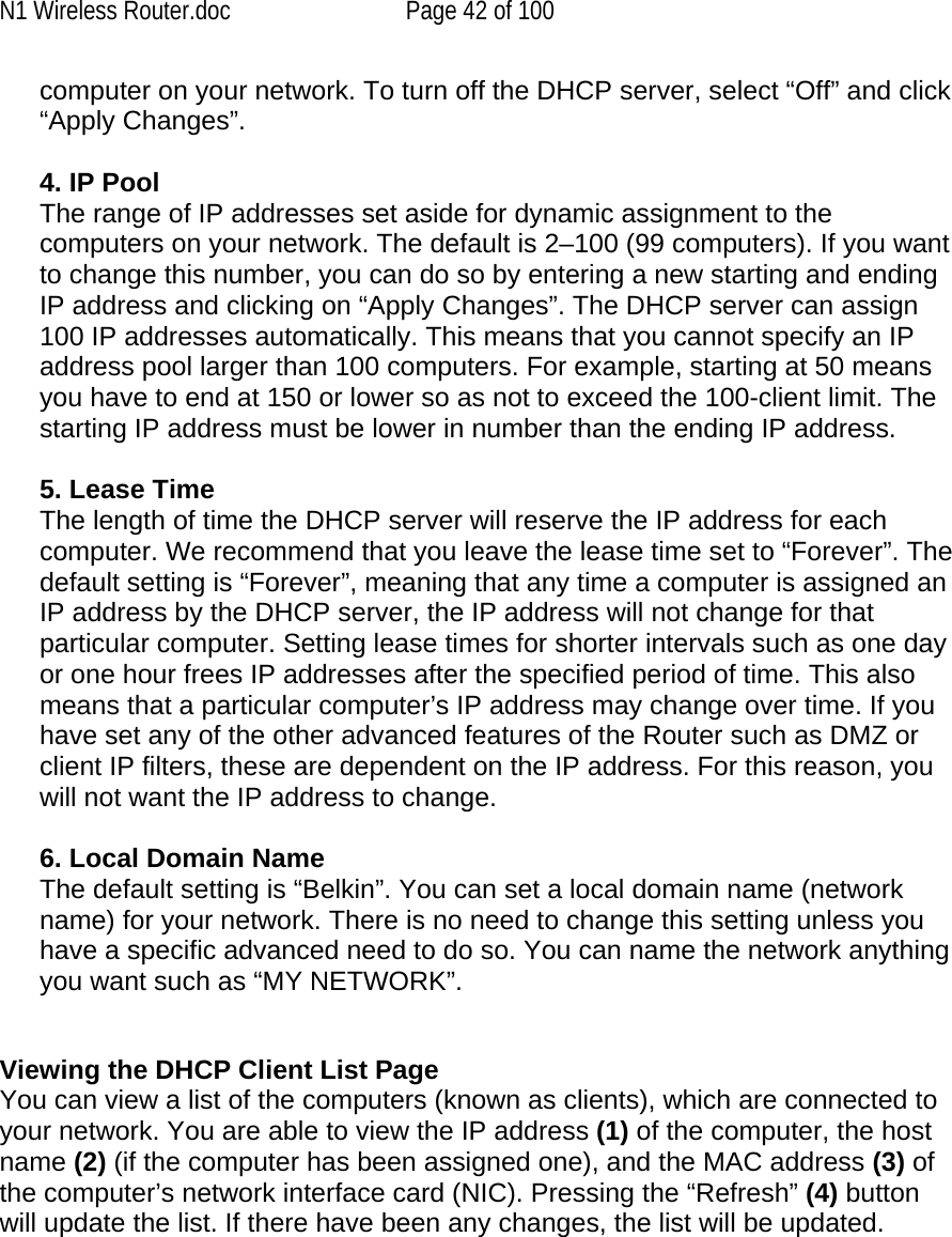 N1 Wireless Router.doc  Page 42 of 100 computer on your network. To turn off the DHCP server, select “Off” and click “Apply Changes”.  4. IP Pool  The range of IP addresses set aside for dynamic assignment to the computers on your network. The default is 2–100 (99 computers). If you want to change this number, you can do so by entering a new starting and ending IP address and clicking on “Apply Changes”. The DHCP server can assign 100 IP addresses automatically. This means that you cannot specify an IP address pool larger than 100 computers. For example, starting at 50 means you have to end at 150 or lower so as not to exceed the 100-client limit. The starting IP address must be lower in number than the ending IP address.  5. Lease Time  The length of time the DHCP server will reserve the IP address for each computer. We recommend that you leave the lease time set to “Forever”. The default setting is “Forever”, meaning that any time a computer is assigned an IP address by the DHCP server, the IP address will not change for that particular computer. Setting lease times for shorter intervals such as one day or one hour frees IP addresses after the specified period of time. This also means that a particular computer’s IP address may change over time. If you have set any of the other advanced features of the Router such as DMZ or client IP filters, these are dependent on the IP address. For this reason, you will not want the IP address to change.   6. Local Domain Name  The default setting is “Belkin”. You can set a local domain name (network name) for your network. There is no need to change this setting unless you have a specific advanced need to do so. You can name the network anything you want such as “MY NETWORK”.   Viewing the DHCP Client List Page You can view a list of the computers (known as clients), which are connected to your network. You are able to view the IP address (1) of the computer, the host name (2) (if the computer has been assigned one), and the MAC address (3) of the computer’s network interface card (NIC). Pressing the “Refresh” (4) button will update the list. If there have been any changes, the list will be updated.   