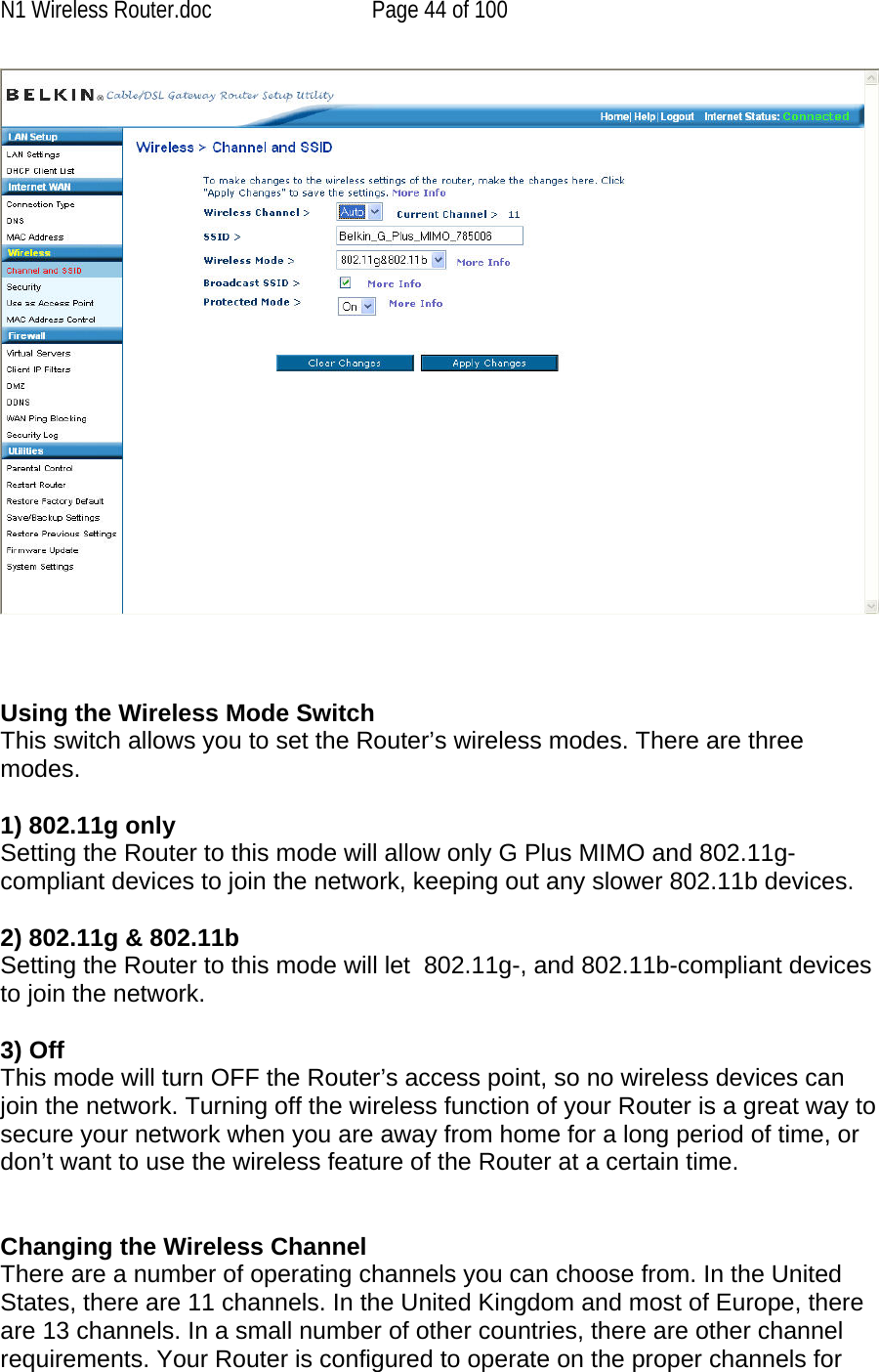 N1 Wireless Router.doc  Page 44 of 100     Using the Wireless Mode Switch This switch allows you to set the Router’s wireless modes. There are three modes.  1) 802.11g only Setting the Router to this mode will allow only G Plus MIMO and 802.11g-compliant devices to join the network, keeping out any slower 802.11b devices.  2) 802.11g &amp; 802.11b Setting the Router to this mode will let  802.11g-, and 802.11b-compliant devices to join the network.  3) Off This mode will turn OFF the Router’s access point, so no wireless devices can join the network. Turning off the wireless function of your Router is a great way to secure your network when you are away from home for a long period of time, or don’t want to use the wireless feature of the Router at a certain time.   Changing the Wireless Channel There are a number of operating channels you can choose from. In the United States, there are 11 channels. In the United Kingdom and most of Europe, there are 13 channels. In a small number of other countries, there are other channel requirements. Your Router is configured to operate on the proper channels for 