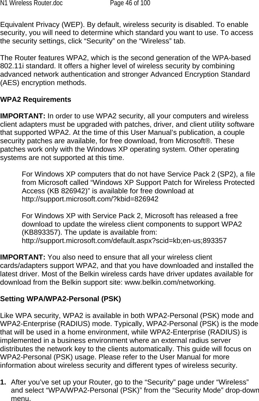 N1 Wireless Router.doc  Page 46 of 100 Equivalent Privacy (WEP). By default, wireless security is disabled. To enable security, you will need to determine which standard you want to use. To access the security settings, click “Security” on the “Wireless” tab.  The Router features WPA2, which is the second generation of the WPA-based 802.11i standard. It offers a higher level of wireless security by combining advanced network authentication and stronger Advanced Encryption Standard (AES) encryption methods.  WPA2 Requirements  IMPORTANT: In order to use WPA2 security, all your computers and wireless client adapters must be upgraded with patches, driver, and client utility software that supported WPA2. At the time of this User Manual’s publication, a couple security patches are available, for free download, from Microsoft®. These patches work only with the Windows XP operating system. Other operating systems are not supported at this time.   For Windows XP computers that do not have Service Pack 2 (SP2), a file from Microsoft called “Windows XP Support Patch for Wireless Protected Access (KB 826942)” is available for free download at http://support.microsoft.com/?kbid=826942  For Windows XP with Service Pack 2, Microsoft has released a free download to update the wireless client components to support WPA2 (KB893357). The update is available from: http://support.microsoft.com/default.aspx?scid=kb;en-us;893357  IMPORTANT: You also need to ensure that all your wireless client cards/adapters support WPA2, and that you have downloaded and installed the latest driver. Most of the Belkin wireless cards have driver updates available for download from the Belkin support site: www.belkin.com/networking.    Setting WPA/WPA2-Personal (PSK)    Like WPA security, WPA2 is available in both WPA2-Personal (PSK) mode and WPA2-Enterprise (RADIUS) mode. Typically, WPA2-Personal (PSK) is the mode that will be used in a home environment, while WPA2-Enterprise (RADIUS) is implemented in a business environment where an external radius server distributes the network key to the clients automatically. This guide will focus on WPA2-Personal (PSK) usage. Please refer to the User Manual for more information about wireless security and different types of wireless security.  1.  After you’ve set up your Router, go to the “Security” page under “Wireless” and select “WPA/WPA2-Personal (PSK)” from the “Security Mode” drop-down menu.  