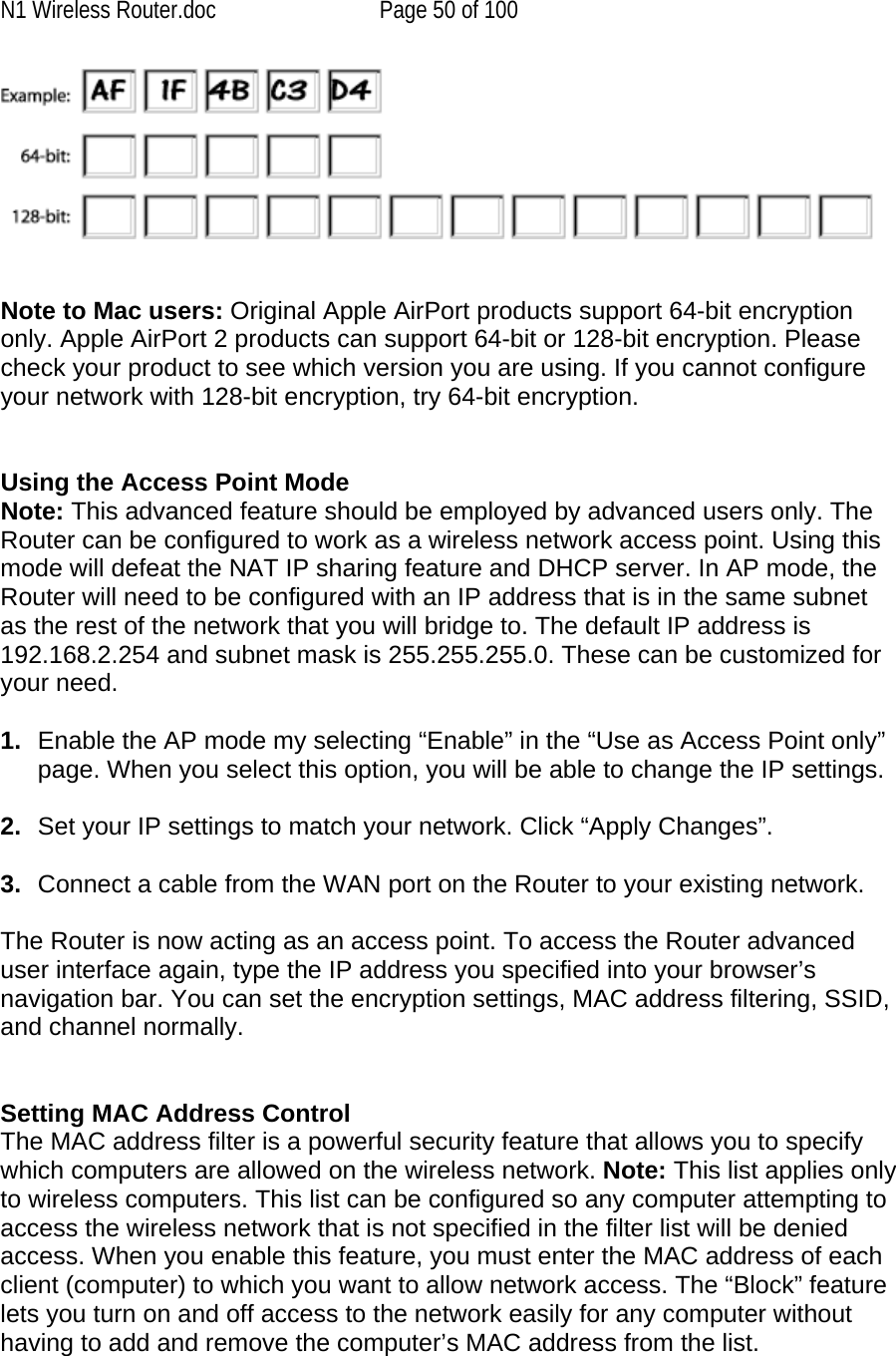 N1 Wireless Router.doc  Page 50 of 100    Note to Mac users: Original Apple AirPort products support 64-bit encryption only. Apple AirPort 2 products can support 64-bit or 128-bit encryption. Please check your product to see which version you are using. If you cannot configure your network with 128-bit encryption, try 64-bit encryption.   Using the Access Point Mode Note: This advanced feature should be employed by advanced users only. The Router can be configured to work as a wireless network access point. Using this mode will defeat the NAT IP sharing feature and DHCP server. In AP mode, the Router will need to be configured with an IP address that is in the same subnet as the rest of the network that you will bridge to. The default IP address is 192.168.2.254 and subnet mask is 255.255.255.0. These can be customized for your need.   1.  Enable the AP mode my selecting “Enable” in the “Use as Access Point only” page. When you select this option, you will be able to change the IP settings.   2.  Set your IP settings to match your network. Click “Apply Changes”.  3.  Connect a cable from the WAN port on the Router to your existing network.  The Router is now acting as an access point. To access the Router advanced user interface again, type the IP address you specified into your browser’s navigation bar. You can set the encryption settings, MAC address filtering, SSID, and channel normally.   Setting MAC Address Control  The MAC address filter is a powerful security feature that allows you to specify which computers are allowed on the wireless network. Note: This list applies only to wireless computers. This list can be configured so any computer attempting to access the wireless network that is not specified in the filter list will be denied access. When you enable this feature, you must enter the MAC address of each client (computer) to which you want to allow network access. The “Block” feature lets you turn on and off access to the network easily for any computer without having to add and remove the computer’s MAC address from the list.  