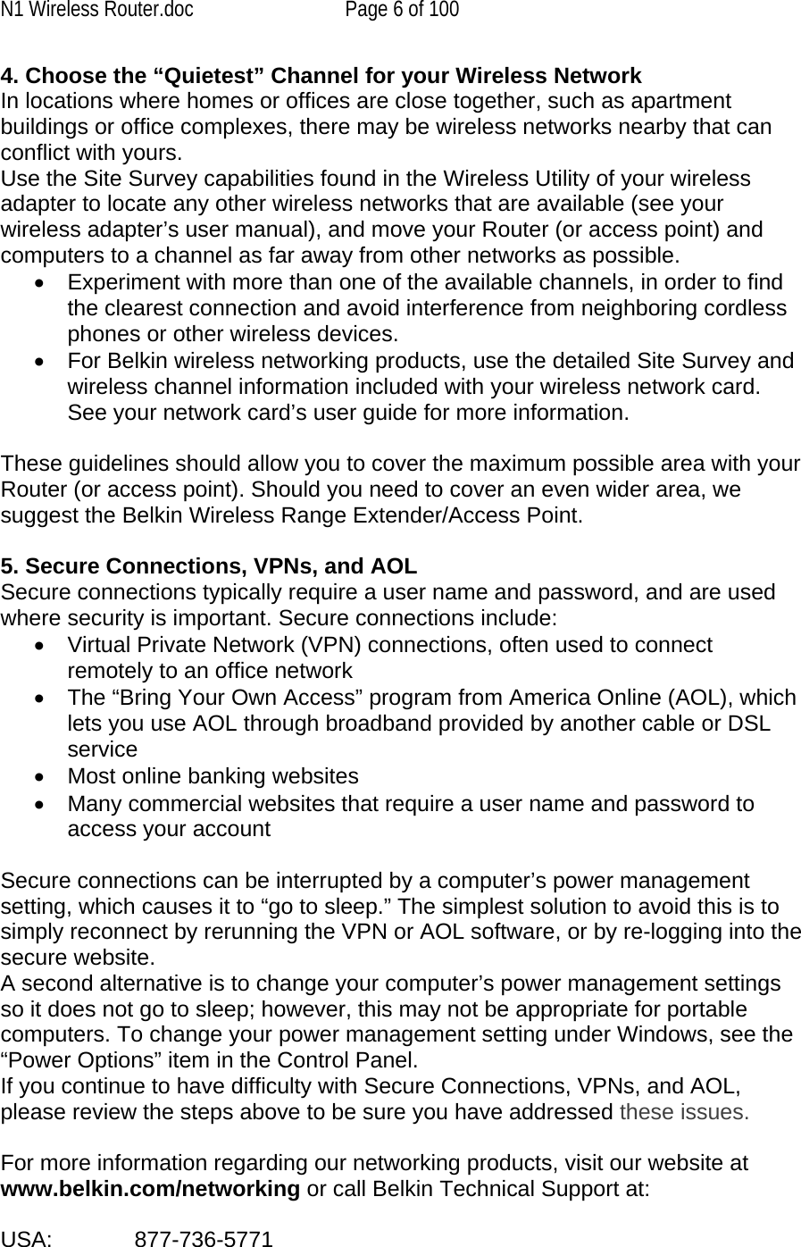 N1 Wireless Router.doc  Page 6 of 100 4. Choose the “Quietest” Channel for your Wireless Network In locations where homes or offices are close together, such as apartment buildings or office complexes, there may be wireless networks nearby that can conflict with yours.  Use the Site Survey capabilities found in the Wireless Utility of your wireless adapter to locate any other wireless networks that are available (see your wireless adapter’s user manual), and move your Router (or access point) and computers to a channel as far away from other networks as possible. •  Experiment with more than one of the available channels, in order to find the clearest connection and avoid interference from neighboring cordless phones or other wireless devices.  •  For Belkin wireless networking products, use the detailed Site Survey and wireless channel information included with your wireless network card. See your network card’s user guide for more information.  These guidelines should allow you to cover the maximum possible area with your Router (or access point). Should you need to cover an even wider area, we suggest the Belkin Wireless Range Extender/Access Point.  5. Secure Connections, VPNs, and AOL Secure connections typically require a user name and password, and are used where security is important. Secure connections include: •  Virtual Private Network (VPN) connections, often used to connect remotely to an office network •  The “Bring Your Own Access” program from America Online (AOL), which lets you use AOL through broadband provided by another cable or DSL service •  Most online banking websites •  Many commercial websites that require a user name and password to access your account   Secure connections can be interrupted by a computer’s power management setting, which causes it to “go to sleep.” The simplest solution to avoid this is to simply reconnect by rerunning the VPN or AOL software, or by re-logging into the secure website. A second alternative is to change your computer’s power management settings so it does not go to sleep; however, this may not be appropriate for portable computers. To change your power management setting under Windows, see the “Power Options” item in the Control Panel. If you continue to have difficulty with Secure Connections, VPNs, and AOL, please review the steps above to be sure you have addressed these issues.  For more information regarding our networking products, visit our website at www.belkin.com/networking or call Belkin Technical Support at:  USA:    877-736-5771  