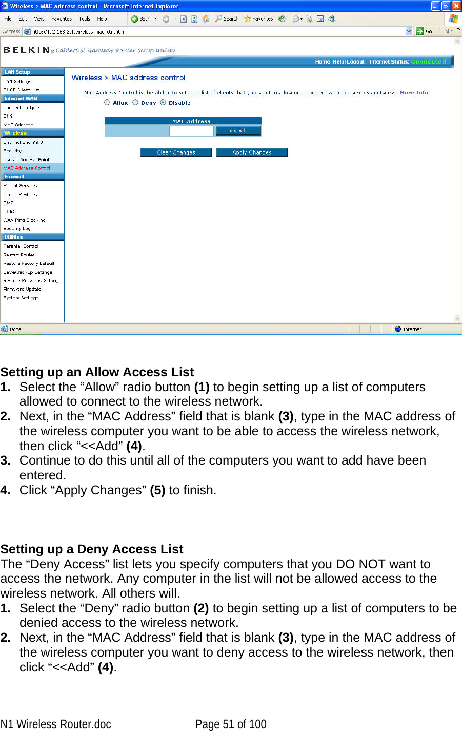      Setting up an Allow Access List 1.  Select the “Allow” radio button (1) to begin setting up a list of computers allowed to connect to the wireless network.  2.  Next, in the “MAC Address” field that is blank (3), type in the MAC address of the wireless computer you want to be able to access the wireless network, then click “&lt;&lt;Add” (4).  3.  Continue to do this until all of the computers you want to add have been entered.  4.  Click “Apply Changes” (5) to finish.    Setting up a Deny Access List The “Deny Access” list lets you specify computers that you DO NOT want to access the network. Any computer in the list will not be allowed access to the wireless network. All others will. 1.  Select the “Deny” radio button (2) to begin setting up a list of computers to be denied access to the wireless network.  2.  Next, in the “MAC Address” field that is blank (3), type in the MAC address of the wireless computer you want to deny access to the wireless network, then click “&lt;&lt;Add” (4).  N1 Wireless Router.doc  Page 51 of 100 