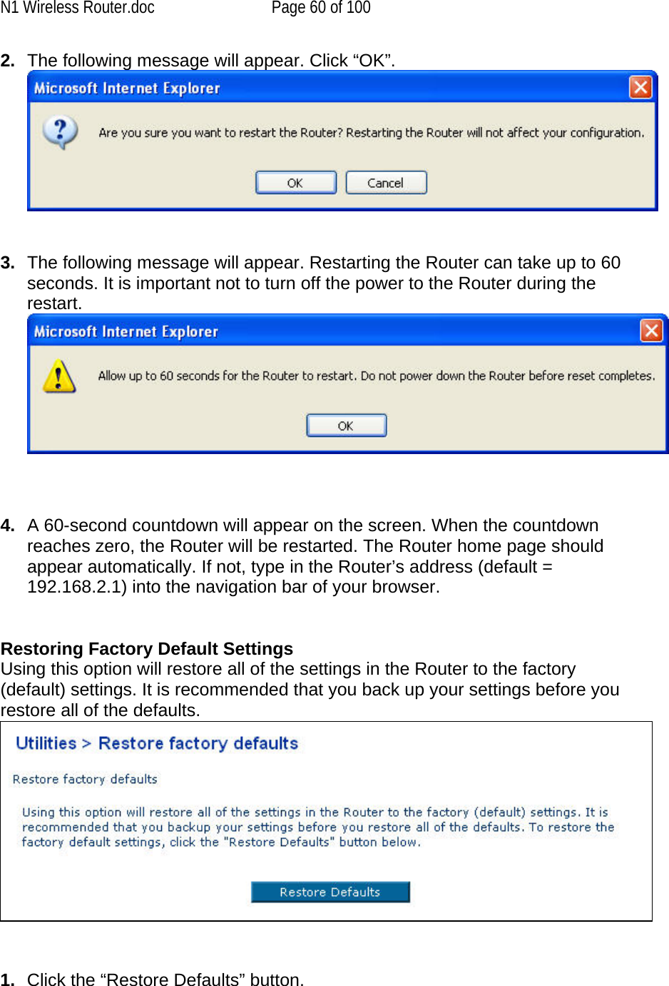 N1 Wireless Router.doc  Page 60 of 100 2.  The following message will appear. Click “OK”.   3.  The following message will appear. Restarting the Router can take up to 60 seconds. It is important not to turn off the power to the Router during the restart.     4.  A 60-second countdown will appear on the screen. When the countdown reaches zero, the Router will be restarted. The Router home page should appear automatically. If not, type in the Router’s address (default = 192.168.2.1) into the navigation bar of your browser.     Restoring Factory Default Settings Using this option will restore all of the settings in the Router to the factory (default) settings. It is recommended that you back up your settings before you restore all of the defaults.    1.  Click the “Restore Defaults” button. 