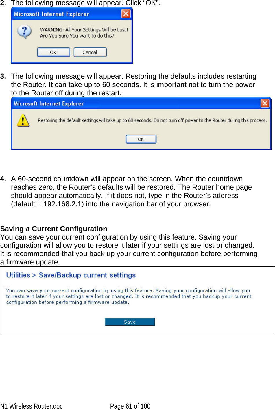   2.  The following message will appear. Click “OK”.   3.  The following message will appear. Restoring the defaults includes restarting the Router. It can take up to 60 seconds. It is important not to turn the power to the Router off during the restart.     4.  A 60-second countdown will appear on the screen. When the countdown reaches zero, the Router’s defaults will be restored. The Router home page should appear automatically. If it does not, type in the Router’s address (default = 192.168.2.1) into the navigation bar of your browser.    Saving a Current Configuration You can save your current configuration by using this feature. Saving your configuration will allow you to restore it later if your settings are lost or changed. It is recommended that you back up your current configuration before performing a firmware update.    N1 Wireless Router.doc  Page 61 of 100 