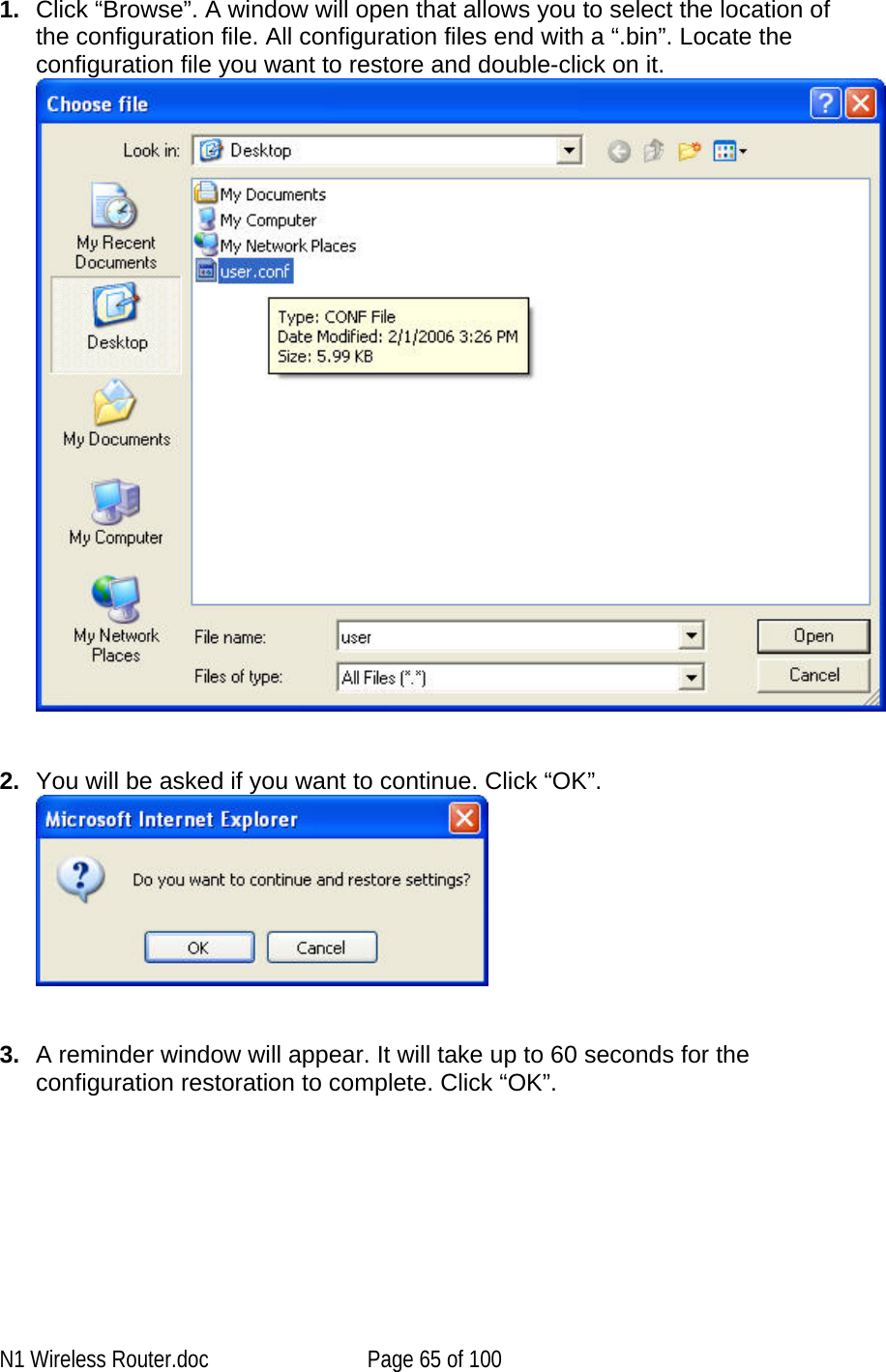   1.  Click “Browse”. A window will open that allows you to select the location of the configuration file. All configuration files end with a “.bin”. Locate the configuration file you want to restore and double-click on it.   2.  You will be asked if you want to continue. Click “OK”.     3.  A reminder window will appear. It will take up to 60 seconds for the configuration restoration to complete. Click “OK”. N1 Wireless Router.doc  Page 65 of 100 